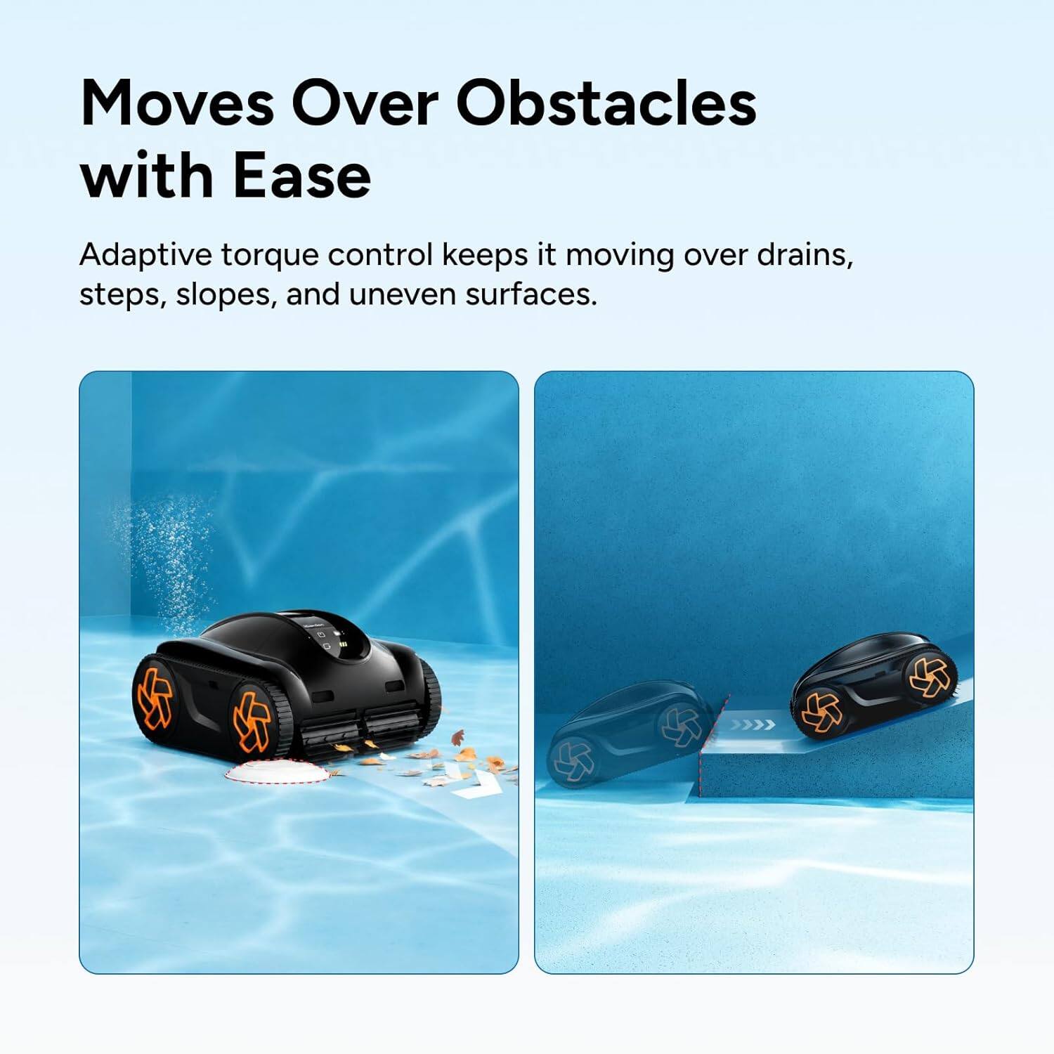Moves Over Obstacles with Ease  
Adaptive torque control keeps it moving over drains, steps, slopes, and uneven surfaces.