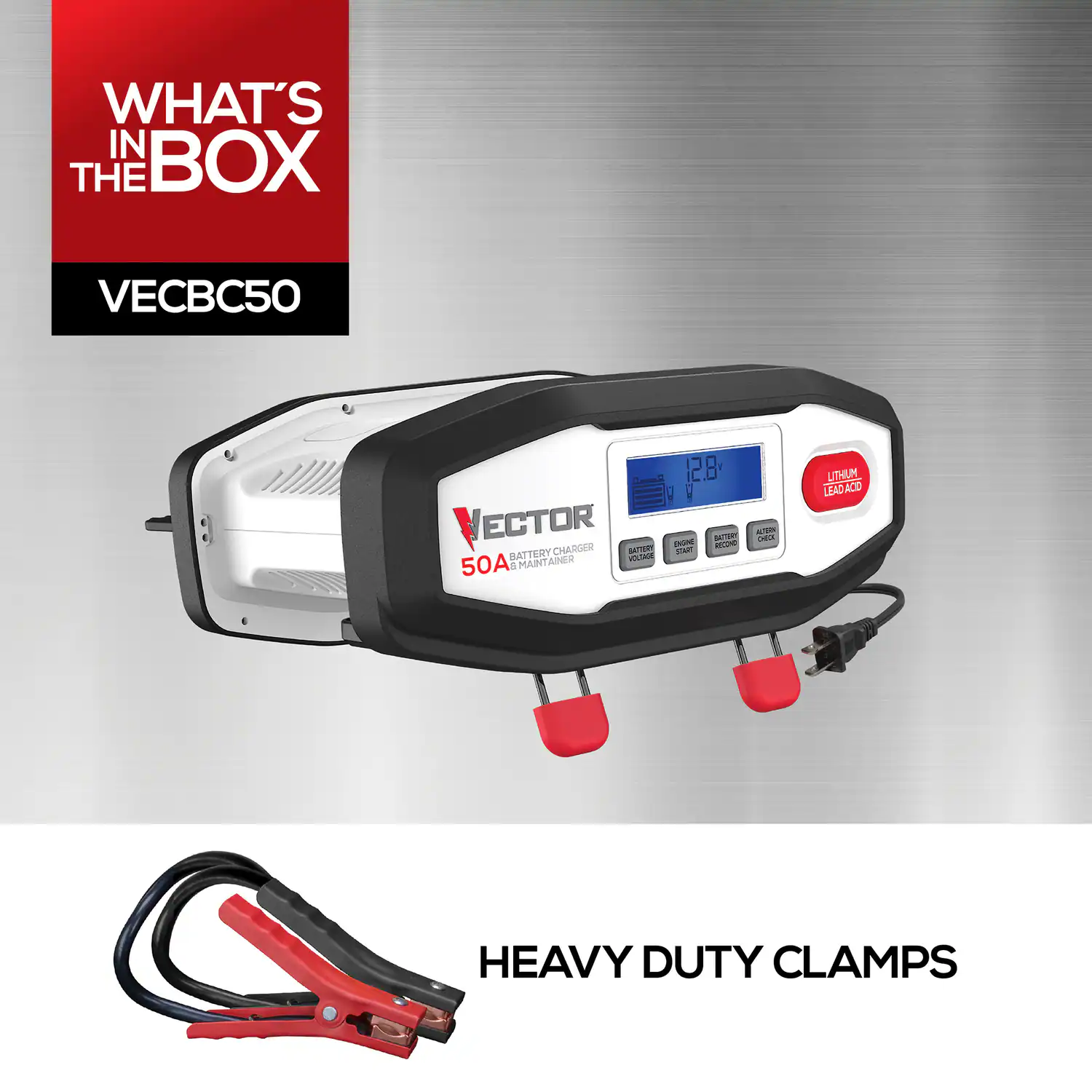 WHAT'S IN THE BOX  
VECBC50  
VECTOR 50A BATTERY CHARGER & MAINTAINER  
12.8V  
LITHIUM LEAD ACID  
HEAVY DUTY CLAMPS