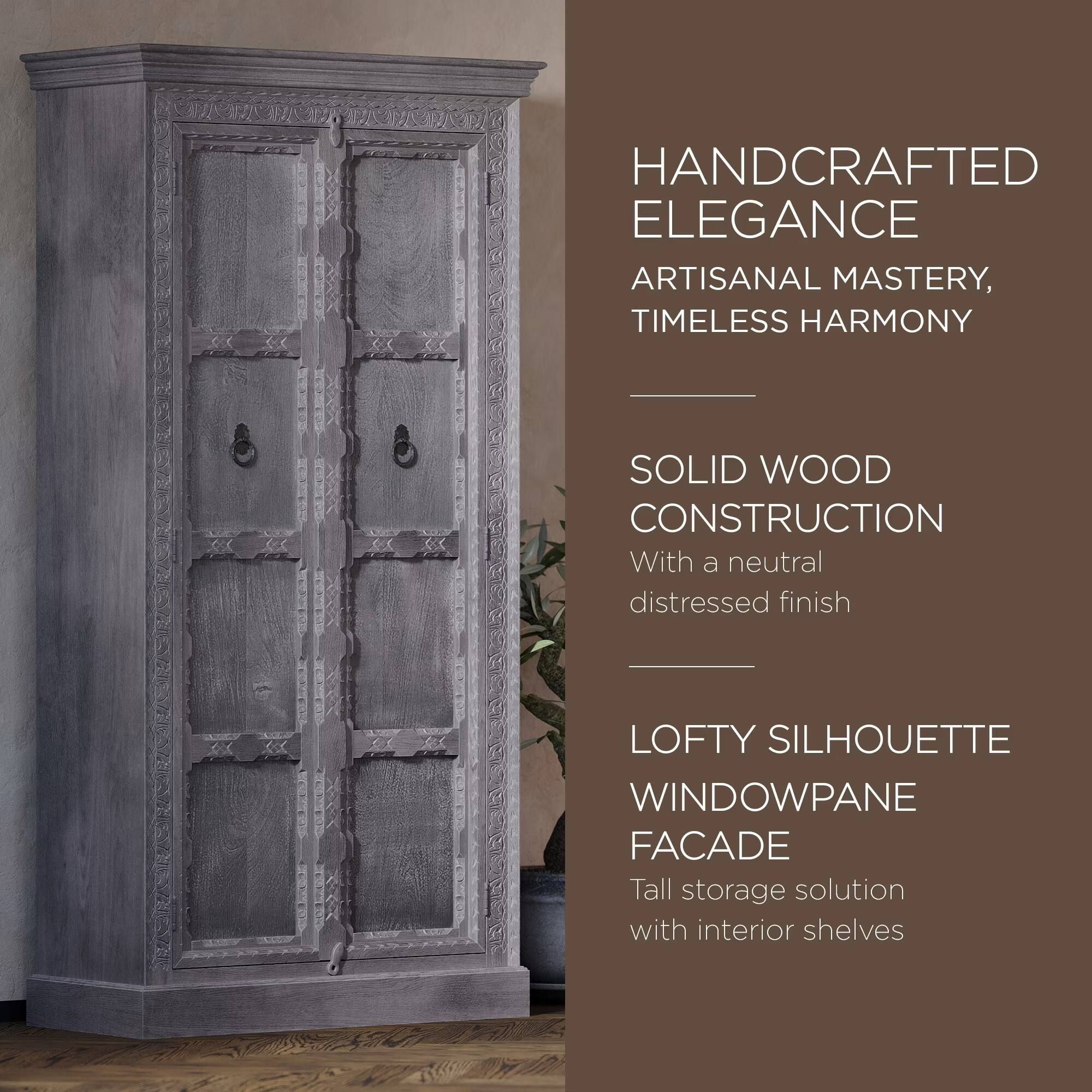 HANDCRAFTED ELEGANCE  
ARTISANAL MASTERY, TIMELESS HARMONY  

SOLID WOOD CONSTRUCTION  
With a neutral distressed finish  

LOFTY SILHOUETTE WINDOWPANE FACADE  
Tall storage solution with interior shelves