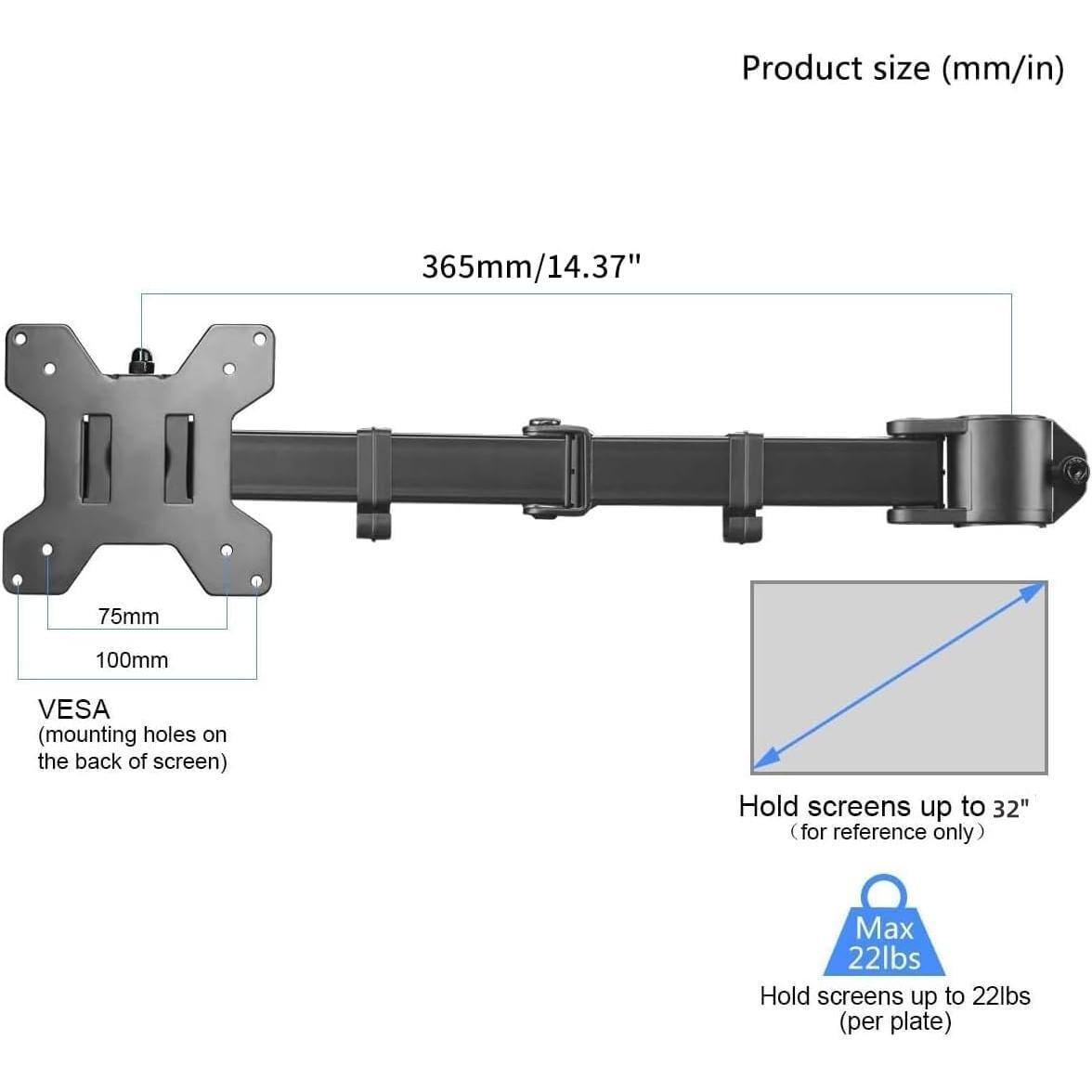 Product size (mm/in)  
365mm/14.37"  

VESA (mounting holes on the back of screen)  
75mm  
100mm  

Hold screens up to 32" (for reference only)  

Max 22lbs  
Hold screens up to 22lbs (per plate)