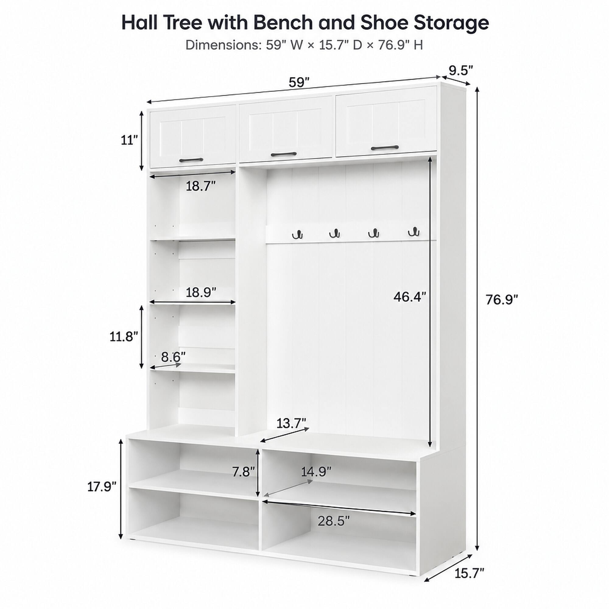 Hall Tree with Bench and Shoe Storage Dimensions: 59" W X 15.7" D X 76.9" H

59"
9.5"
11"
18.7"
18.9"
11.8"
8.6"
13.7"
17.9"
7.8"
14.9"
28.5"
15.7"