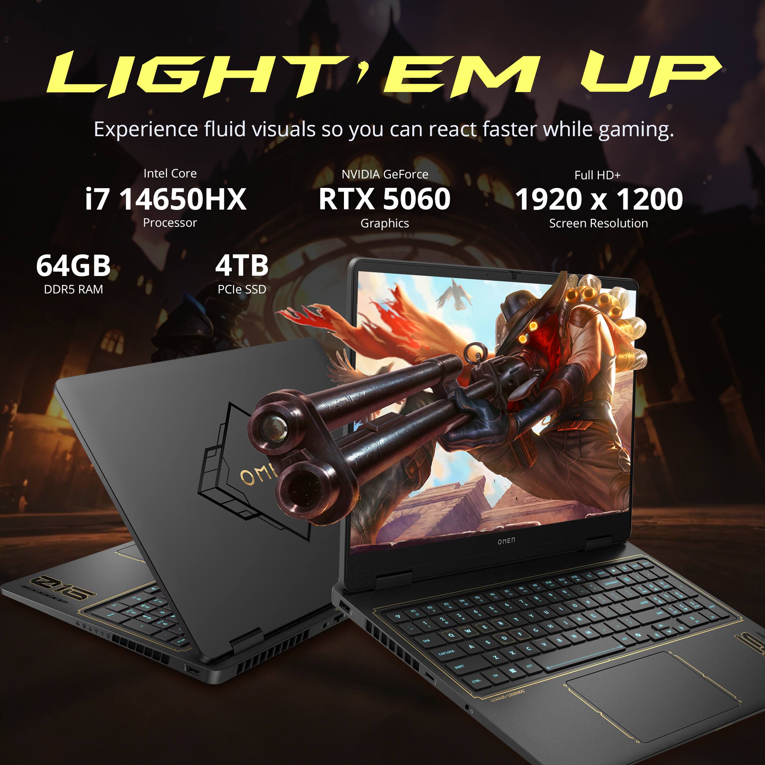 LIGHT EM UP  
Experience fluid visuals so you can react faster while gaming.  

Intel Core i7 14650HX Processor  
NVIDIA GeForce RTX 5060 Graphics  
Full HD+ 1920 x 1200 Screen Resolution  
64GB DDR5 RAM  
4TB PCIe SSD  

OMEN  
Z1G  
ST  
4  

OMEN to M . N - M : 1 1 N 1 . 1 n . FL & 1 3 y 1 a 9 1 - , Q : . 1 E 1 1 R I - 1 e  4 M 8 I I 110% 2 I 1 5 A t CAPIZKA 2 X TOME All # . CAL -  
1  
1g