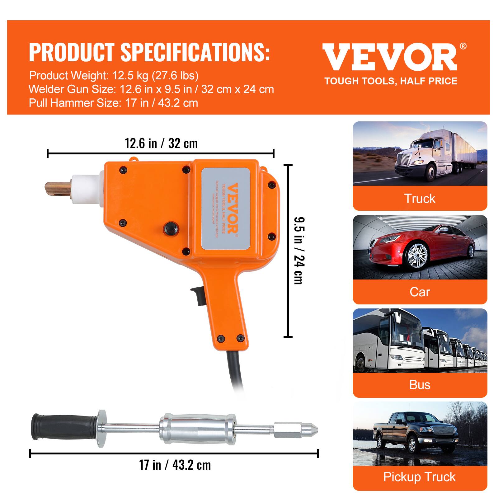 PRODUCT SPECIFICATIONS:
- Product Weight: 12.5 kg (27.6 lbs)
- Welder Gun Size: 12.6 in x 9.5 in / 32 cm x 24 cm
- Pull Hammer Size: 17 in / 43.2 cm

VEVOR  
TOUGH TOOLS, HALF PRICE

- Truck
- Car
- Bus
- Pickup Truck