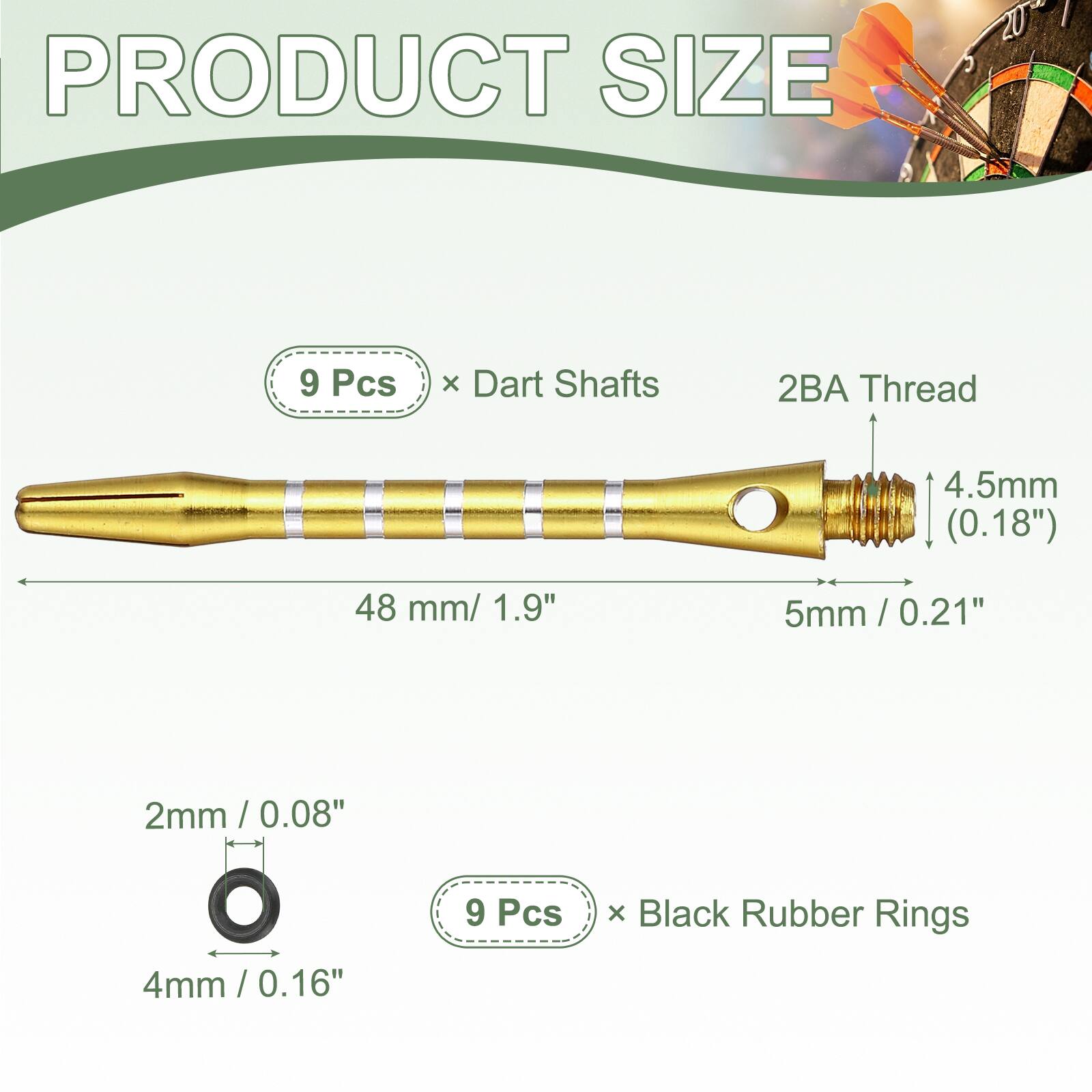 PRODUCT SIZE

9 Pcs x Dart Shafts
2BA Thread
4.5mm (0.18")
48 mm / 1.9"
5mm / 0.21"

2mm / 0.08"
4mm / 0.16"

9 Pcs x Black Rubber Rings