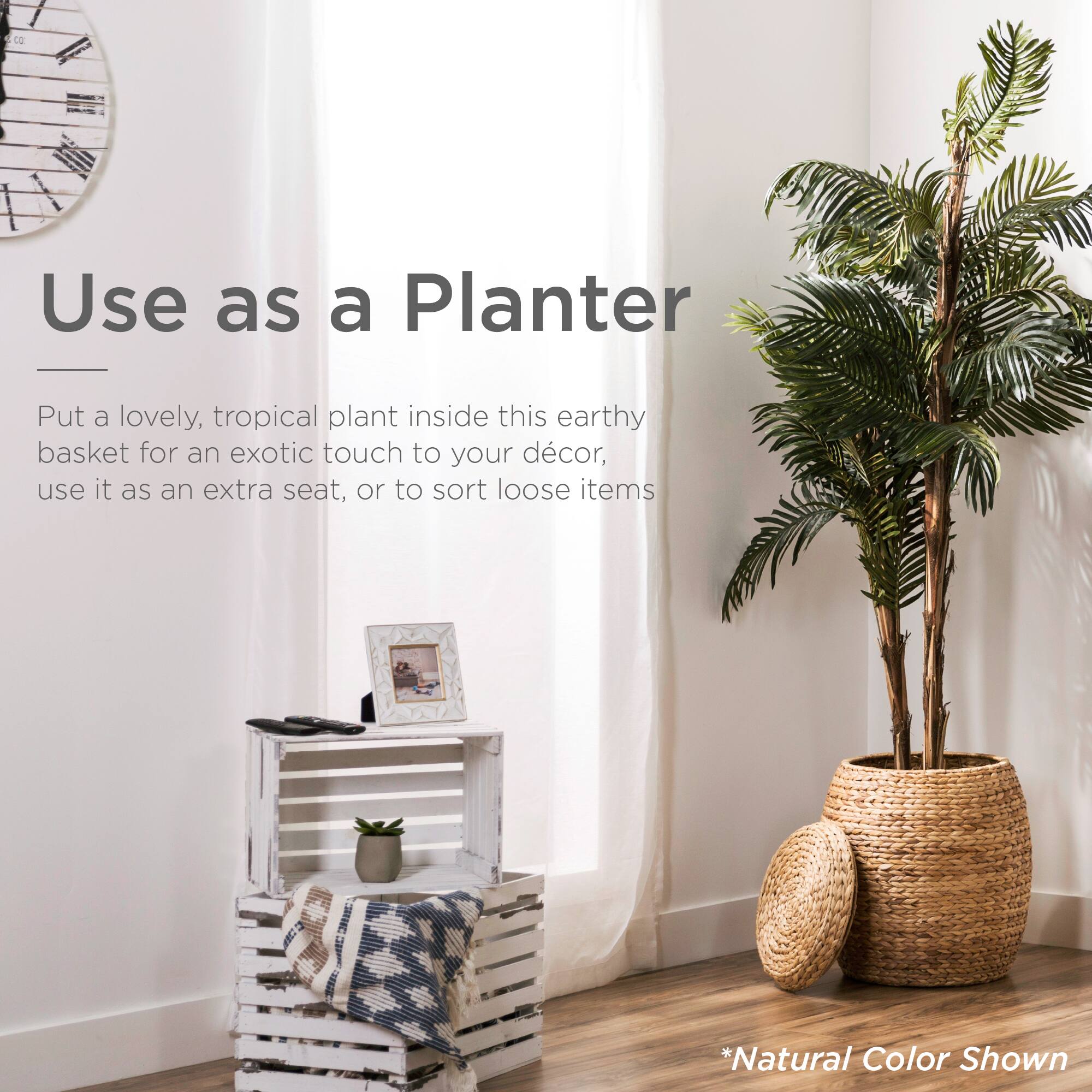 Use as a Planter

Put a lovely, tropical plant inside this earthy basket for an exotic touch to your décor, use it as an extra seat, or to sort loose items

*Natural Color Shown