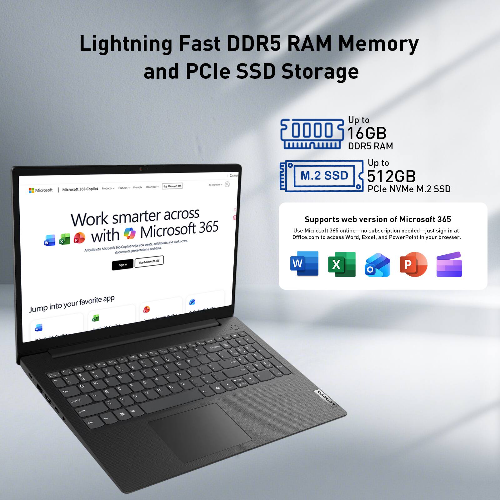 Lightning Fast DDR5 RAM Memory and PCIe SSD Storage

Up to 16GB DDR5 RAM

Up to 512GB PCIe NVMe M.2 SSD

Supports web version of Microsoft 365
Use Microsoft 365 online—no subscription needed—just sign in at Office.com to access Word, Excel, and PowerPoint in your browser.

Work smarter across Microsoft 365 with Microsoft 365 Copilot
Helps you create, collaborate, and work across documents, photos, and more.

Jump into your favorite app

W X O P