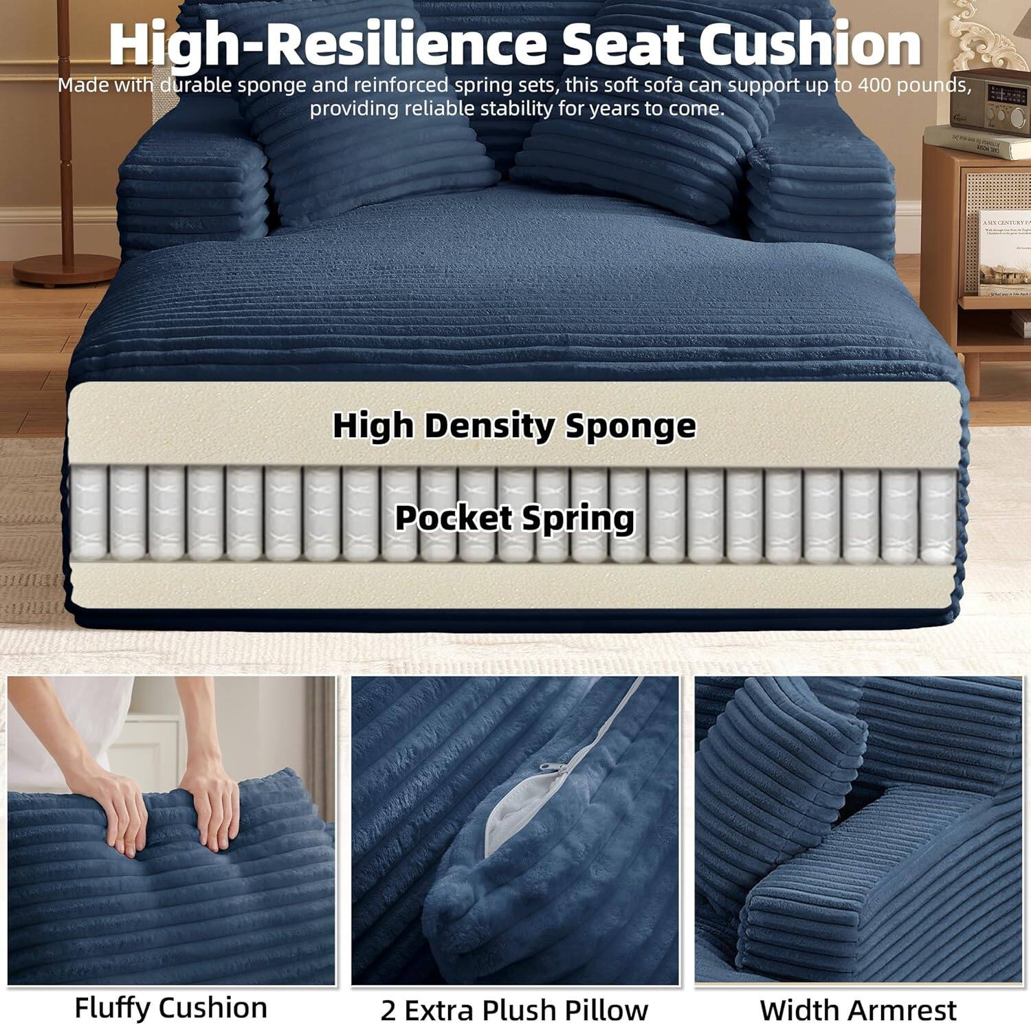 High-Resilience Seat Cushion

Made with durable sponge and reinforced spring sets, this soft sofa can support up to 400 pounds, providing reliable stability for years to come.

High Density Sponge  
Pocket Spring

Fluffy Cushion  
2 Extra Plush Pillow  
Width Armrest
