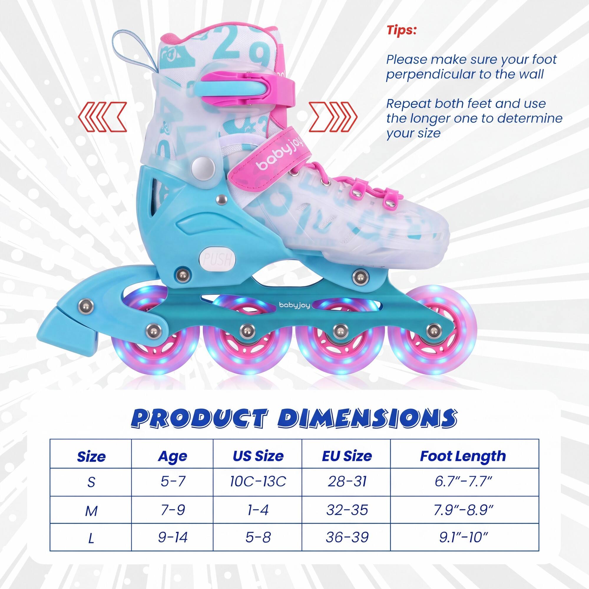 Tips:  
Please make sure your foot perpendicular to the wall  
Repeat both feet and use the longer one to determine your size  

PRODUCT DIMENSIONS  

Size | Age | US Size | EU Size | Foot Length  
---|---|---|---|---  
S | 5-7 | 10C-13C | 28-31 | 6.7"-7.7"  
M | 7-9 | 1-4 | 32-35 | 7.9"-8.9"  
L | 9-14 | 5-8 | 36-39 | 9.1"-10"