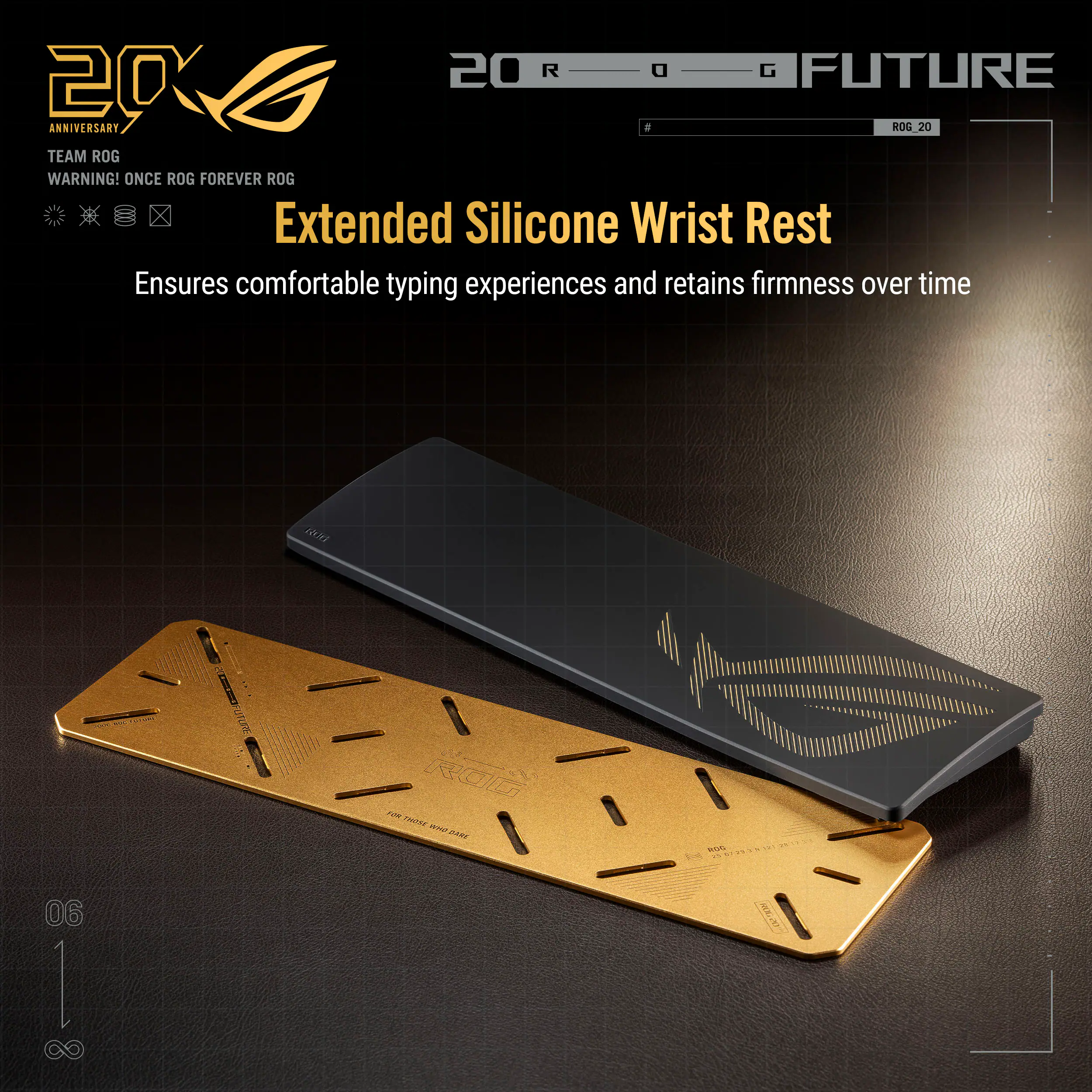 20 R G FUTURE 20 ANNIVERSARY a ROG 20 TEAM ROG WARNING! ONCE ROG FOREVER ROG

Extended Silicone Wrist Rest
Ensures comfortable typing experiences and retains firmness over time