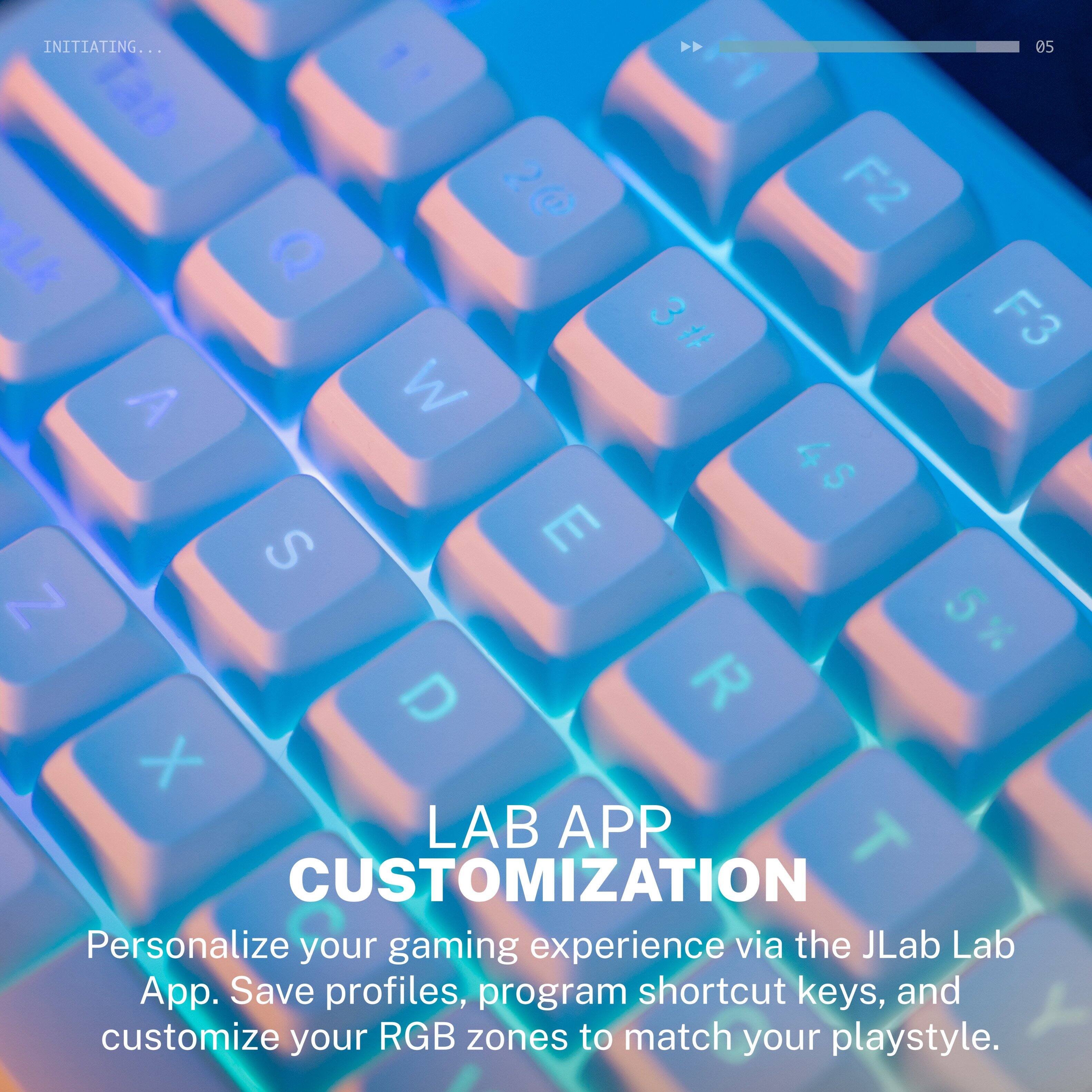 INITIATING...  
05  
1at c t F2 Lk D 3 F3 # A M 4 $ S E N 5 x D R X  
LAB APP CUSTOMIZATION  
Personalize your gaming experience via the JLab Lab App. Save profiles, program shortcut keys, and customize your RGB zones to match your playstyle.