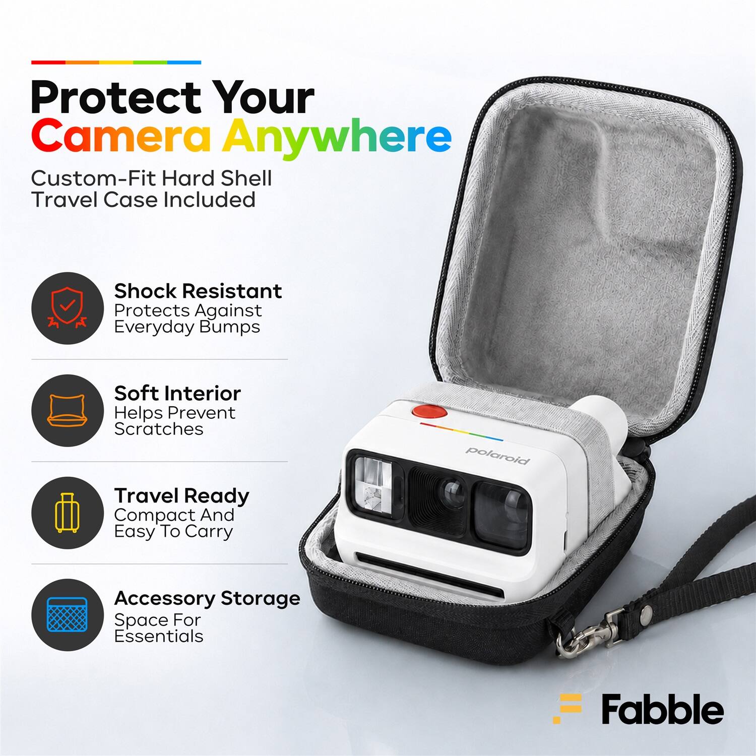Protect Your Camera Anywhere  
Custom-Fit Hard Shell Travel Case Included  
Shock Resistant  
Protects Against Everyday Bumps  
Soft Interior  
Helps Prevent Scratches  
Travel Ready  
Compact And Easy To Carry  
Accessory Storage  
Space For Essentials  
Fabble