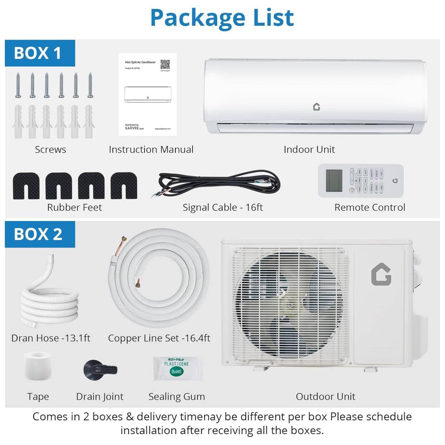 **Package List**

**BOX 1**
- Screws
- Instruction Manual
- Indoor Unit
- Rubber Feet
- Signal Cable - 16ft
- Remote Control

**BOX 2**
- Dran Hose - 13.1ft
- Copper Line Set - 16.4ft
- Tape
- Drain Joint
- Sealing Gum
- Outdoor Unit

Comes in 2 boxes & delivery timenay be different per box. Please schedule installation after receiving all the boxes.
