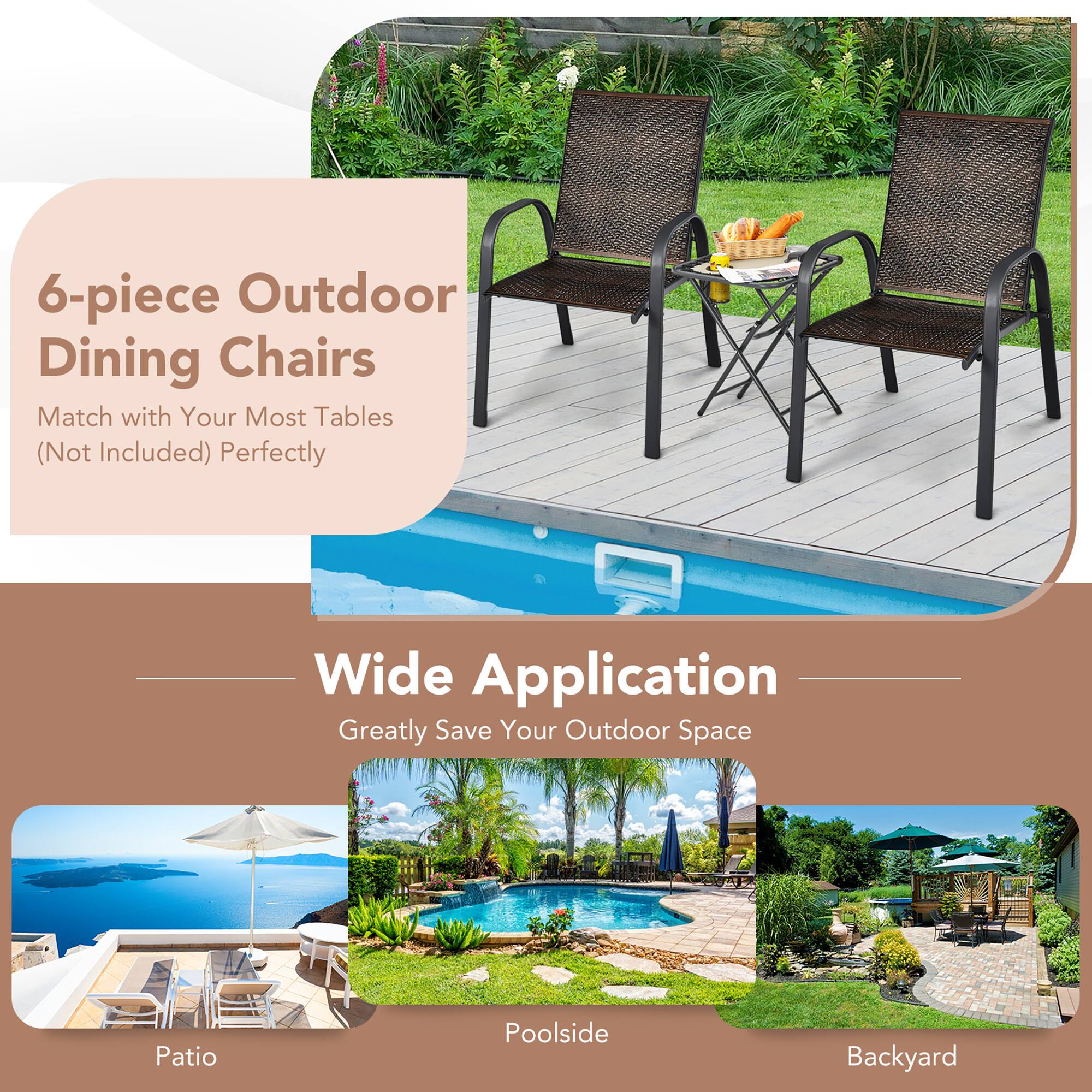 6-piece Outdoor Dining Chairs  
Match with Your Most Tables (Not Included) Perfectly  

Wide Application  
Greatly Save Your Outdoor Space  

Patio  
Poolside  
Backyard