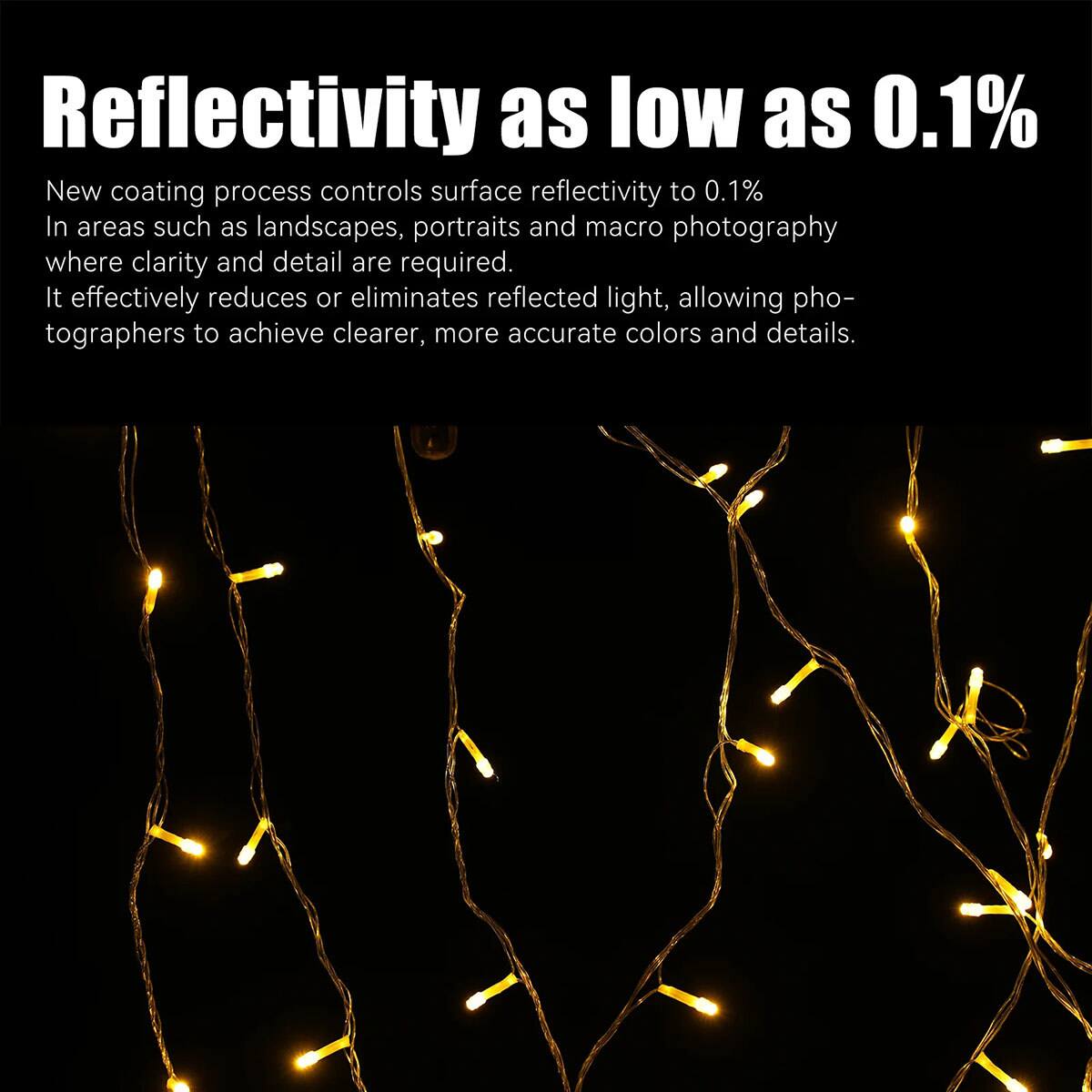 Reflectivity as low as 0.1%  
New coating process controls surface reflectivity to 0.1%  
In areas such as landscapes, portraits and macro photography where clarity and detail are required.  
It effectively reduces or eliminates reflected light, allowing photographers to achieve clearer, more accurate colors and details.