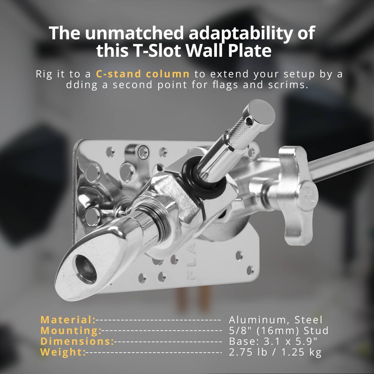 The unmatched adaptability of this T-Slot Wall Plate

Rig it to a C-stand column to extend your setup by adding a second point for flags and scrims.

Material: Aluminum, Steel  
Mounting: 5/8" (16mm) Stud  
Dimensions: Base: 3.1 x 5.9"  
Weight: 2.75 lb / 1.25 kg