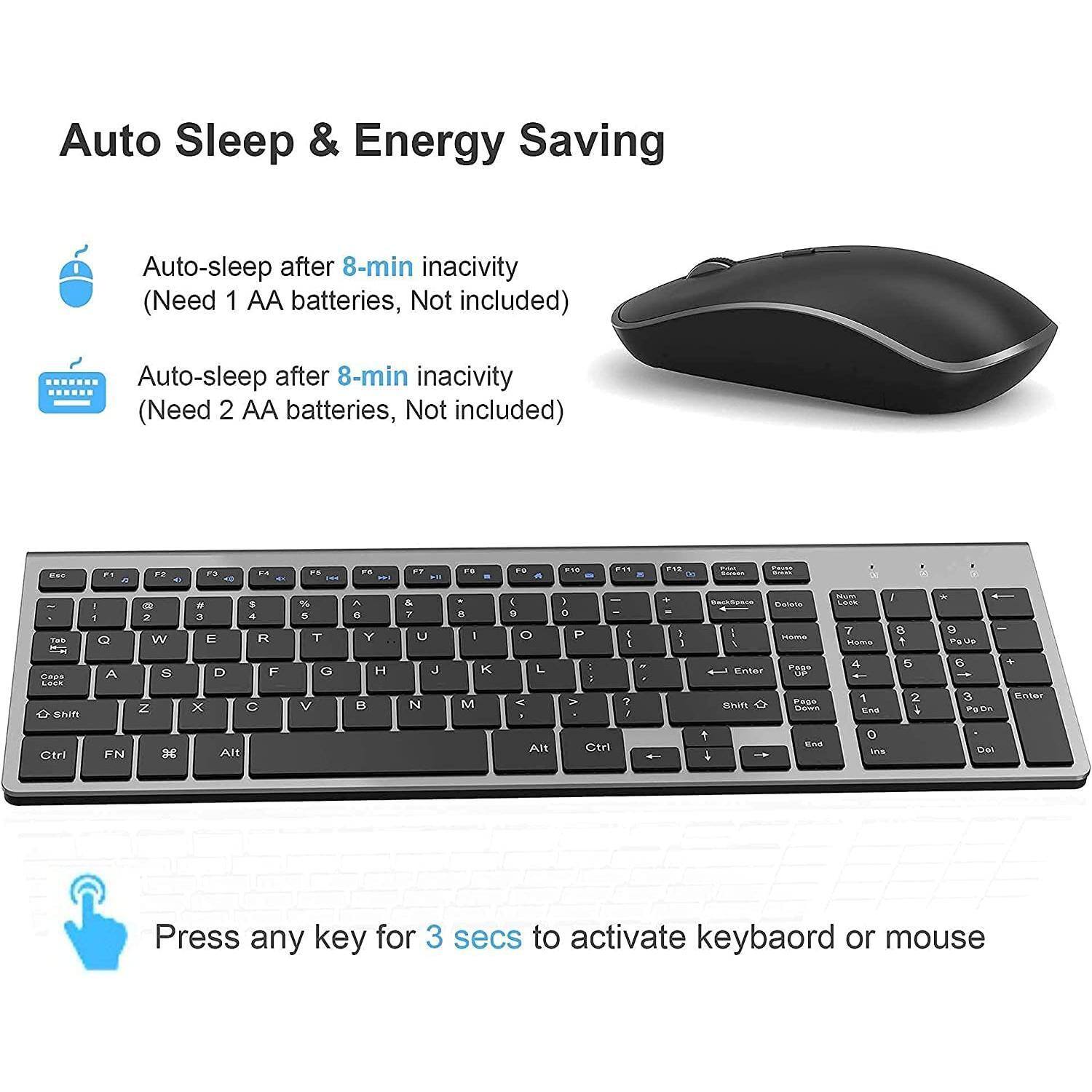 Auto Sleep & Energy Saving

Auto-sleep after 8-min inactivity (Need 1 AA batteries, Not included)

Auto-sleep after 8-min inactivity (Need 2 AA batteries, Not included)

Press any key for 3 secs to activate keyboard or mouse