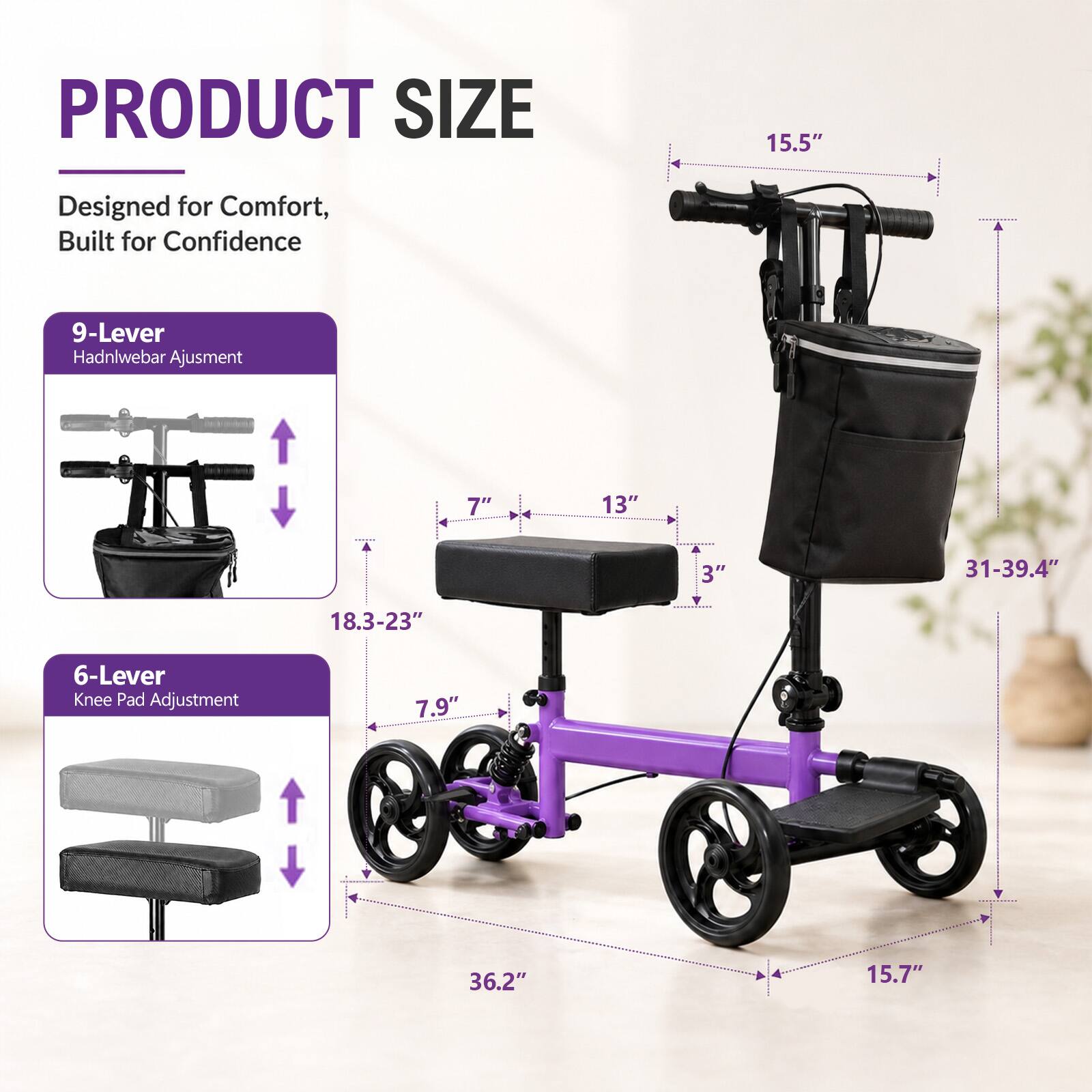 PRODUCT SIZE

Designed for Comfort, Built for Confidence

9-Lever Hadnlebar Adjustment

7" 13" 3" 31-39.4" 18.3-23" 6-Lever Knee Pad Adjustment

7.9" 36.2" 15.7"