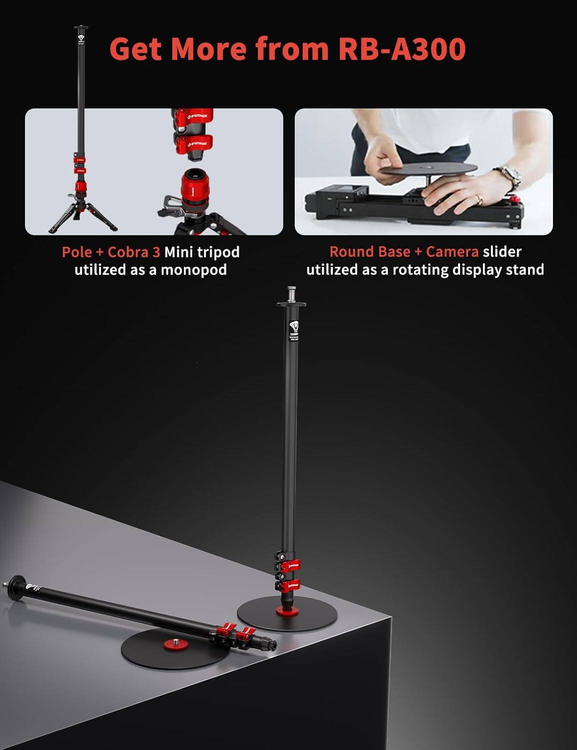 Get More from RB-A300

- Pole + Cobra 3 Mini tripod utilized as a monopod
- Round Base + Camera slider utilized as a rotating display stand