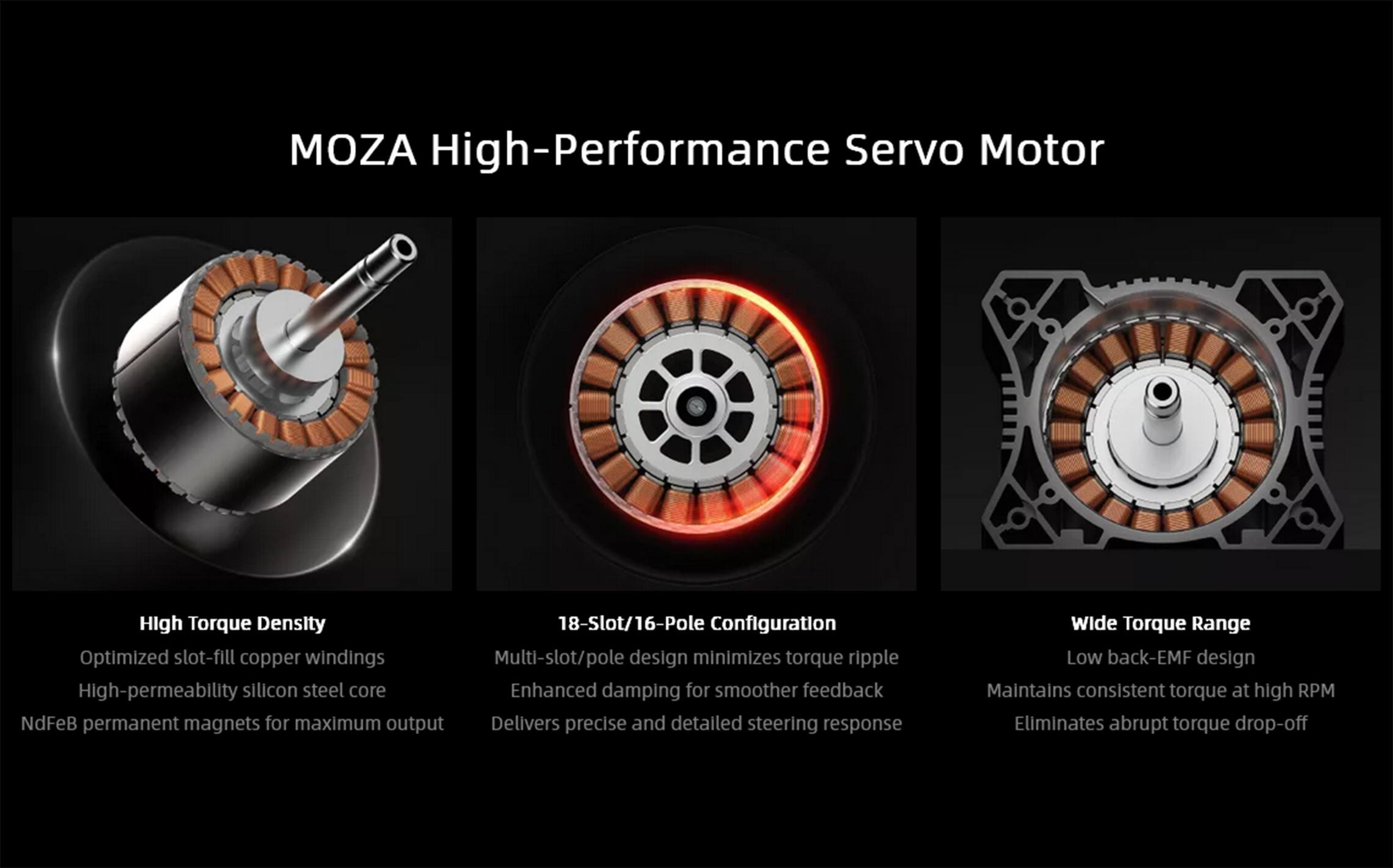 MOZA High-Performance Servo Motor

High Torque Density
Optimized slot-fill copper windings
High-permeability silicon steel core
NdFeB permanent magnets for maximum output

18-Slot/16-Pole Configuration
Multi-slot/pole design minimizes torque ripple
Enhanced damping for smoother feedback
Delivers precise and detailed steering response

Wide Torque Range
Low back-EMF design
Maintains consistent torque at high RPM
Eliminates abrupt torque drop-off