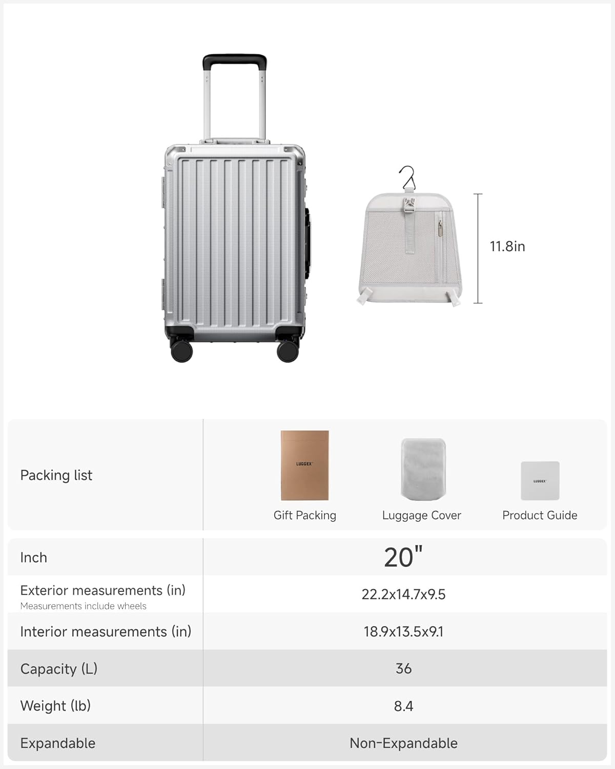 Packing list

Gift Packing Luggage Cover Product Guide

Inch

Exterior measurements (in)
Measurements include wheels
20" 22.2x14.7x9.5

Interior measurements (in)
18.9x13.5x9.1

Capacity (L)
36

Weight (lb)
8.4

Expandable
Non-Expandable