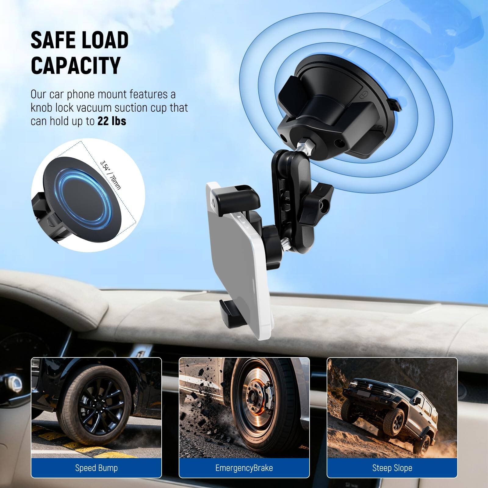 SAFE LOAD CAPACITY  
Our car phone mount features a knob lock vacuum suction cup that can hold up to 22 lbs  

3.54" / 76mm  

Speed Bump  
Emergency Brake  
Steep Slope