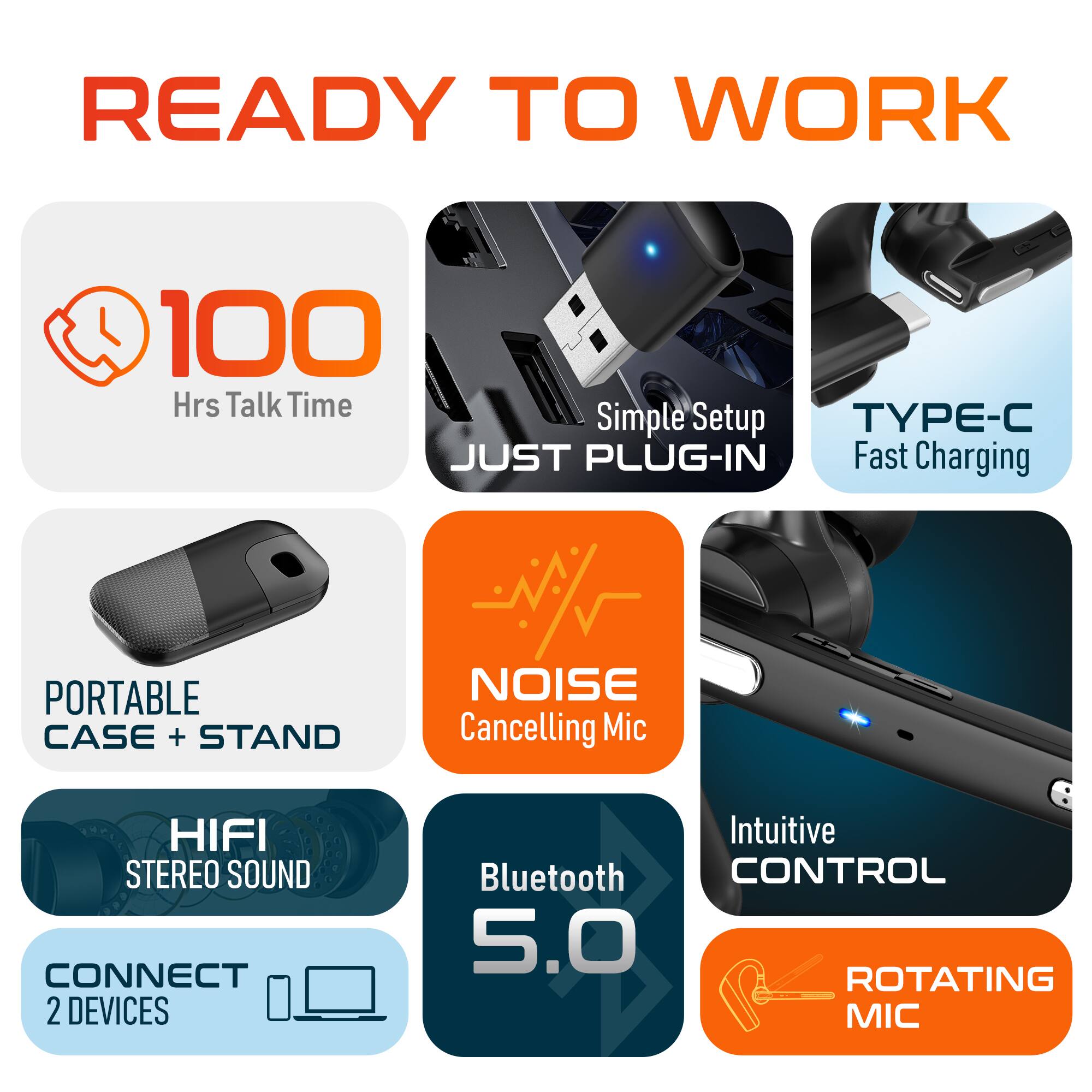 READY TO WORK

100 Hrs Talk Time
TYPE-C
Simple Setup
JUST PLUG-IN
Fast Charging
PORTABLE CASE + STAND
NOISE Cancelling Mic
HIFI STEREO SOUND
CONNECT 2 DEVICES
Intuitive CONTROL
Bluetooth 5.0
ROTATING MIC