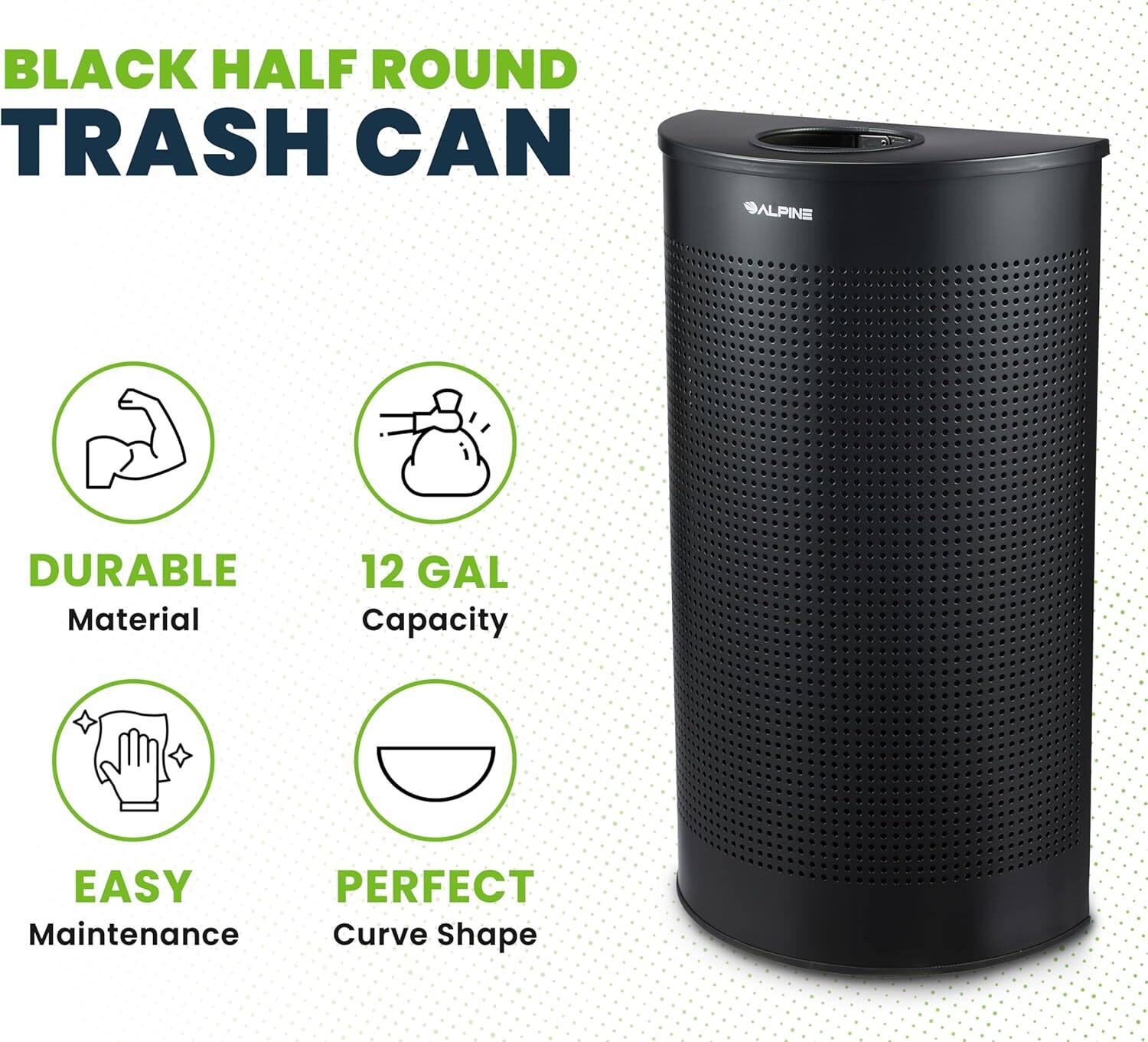 BLACK HALF ROUND TRASH CAN

ALPINE

DURABLE Material
12 GAL Capacity
EASY Maintenance
PERFECT Curve Shape