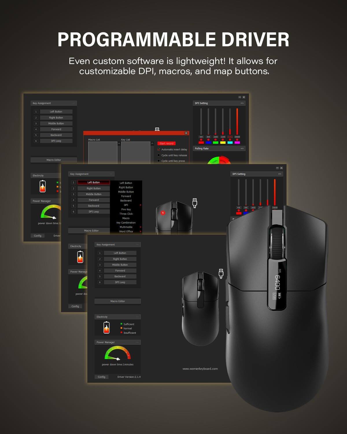 PROGRAMMABLE DRIVER  
Even custom software is lightweight! It allows for customizable DPI, macros, and map buttons.

Key Assignment  
1. Left Button  
2. Right Button  
3. Middle Button  
4. Forward  
5. Backward  
6. DPI Loop  

Macro List  
Key List  
Start record  
Insert delay  
Key release  
Key press  

DPI Setting  
Polling Rate  

Power Manager  
power down time: minutes  

Electrify  
Sufficient  
Normal  
Insufficient  

Macro Editor  

www.womenkeyboard.com  

Driver Version: 2.1.4