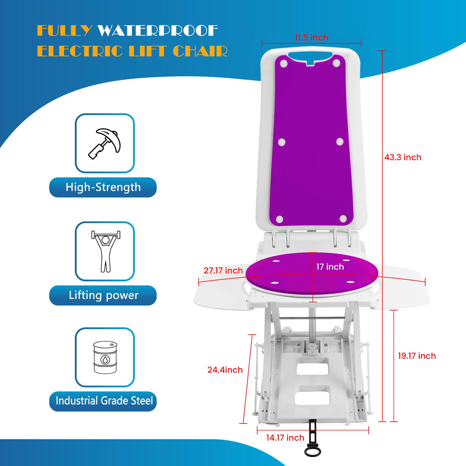 FULLY WATERPROOF ELECTRIC LIFT CHAIR

- 11.5 inch
- 43.3 inch
- 27.17 inch
- 17 inch
- 19.17 inch
- 24.4 inch
- 14.17 inch

High-Strength
Lifting power
Industrial Grade Steel