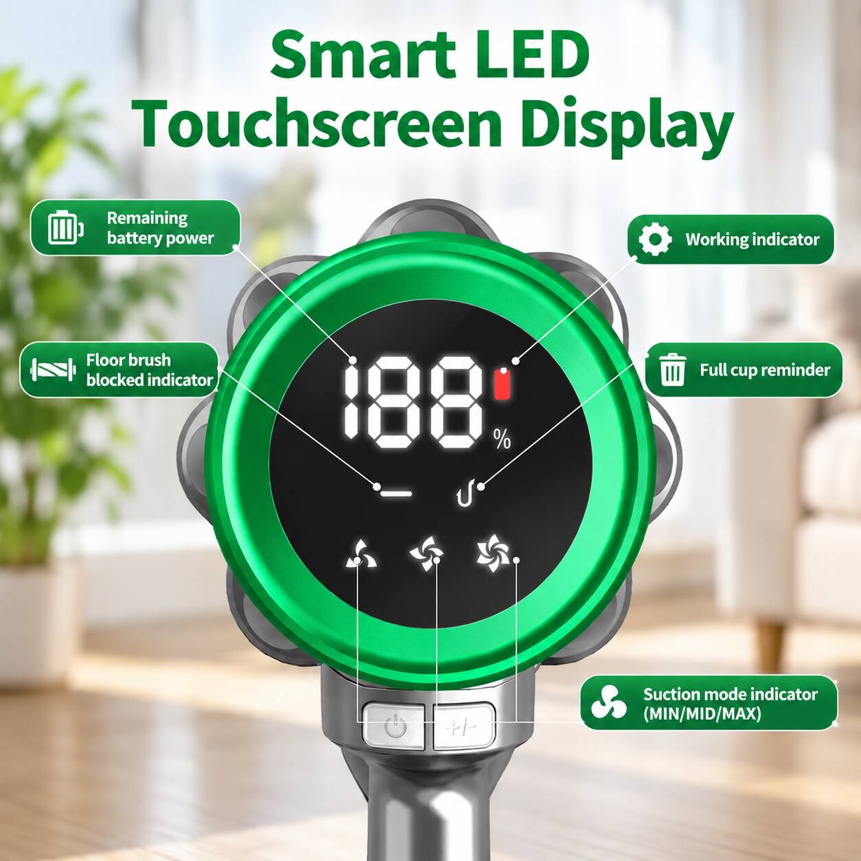 Smart LED Touchscreen Display

- Remaining battery power
- Working indicator
- Floor brush blocked indicator
- Full cup reminder
- Suction mode indicator (MIN/MID/MAX)