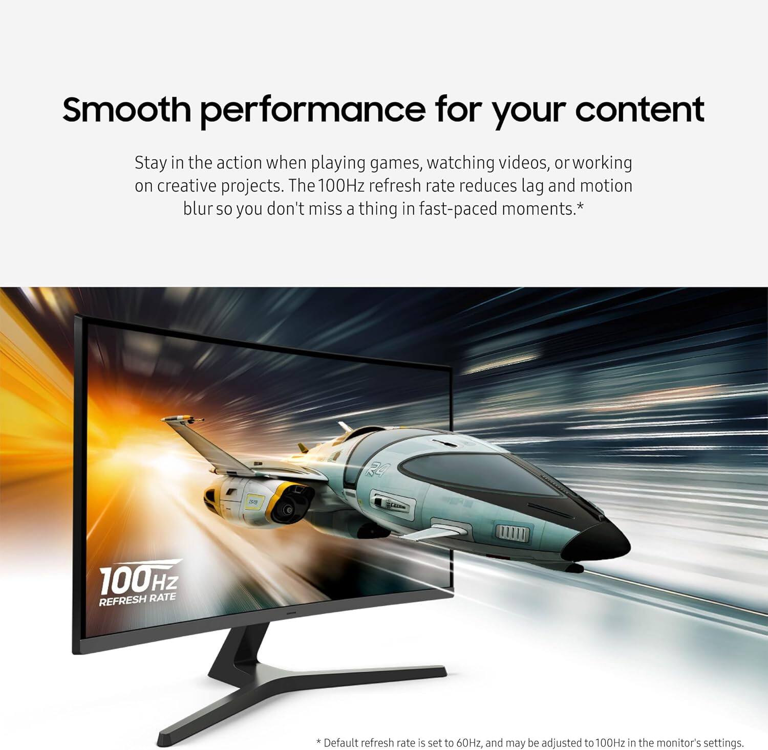 Smooth performance for your content

Stay in the action when playing games, watching videos, or working on creative projects. The 100Hz refresh rate reduces lag and motion blur so you don't miss a thing in fast-paced moments.*

24
100Hz REFRESH RATE

* Default refresh rate is set to 60Hz, and may be adjusted to 100Hz in the monitor's settings.