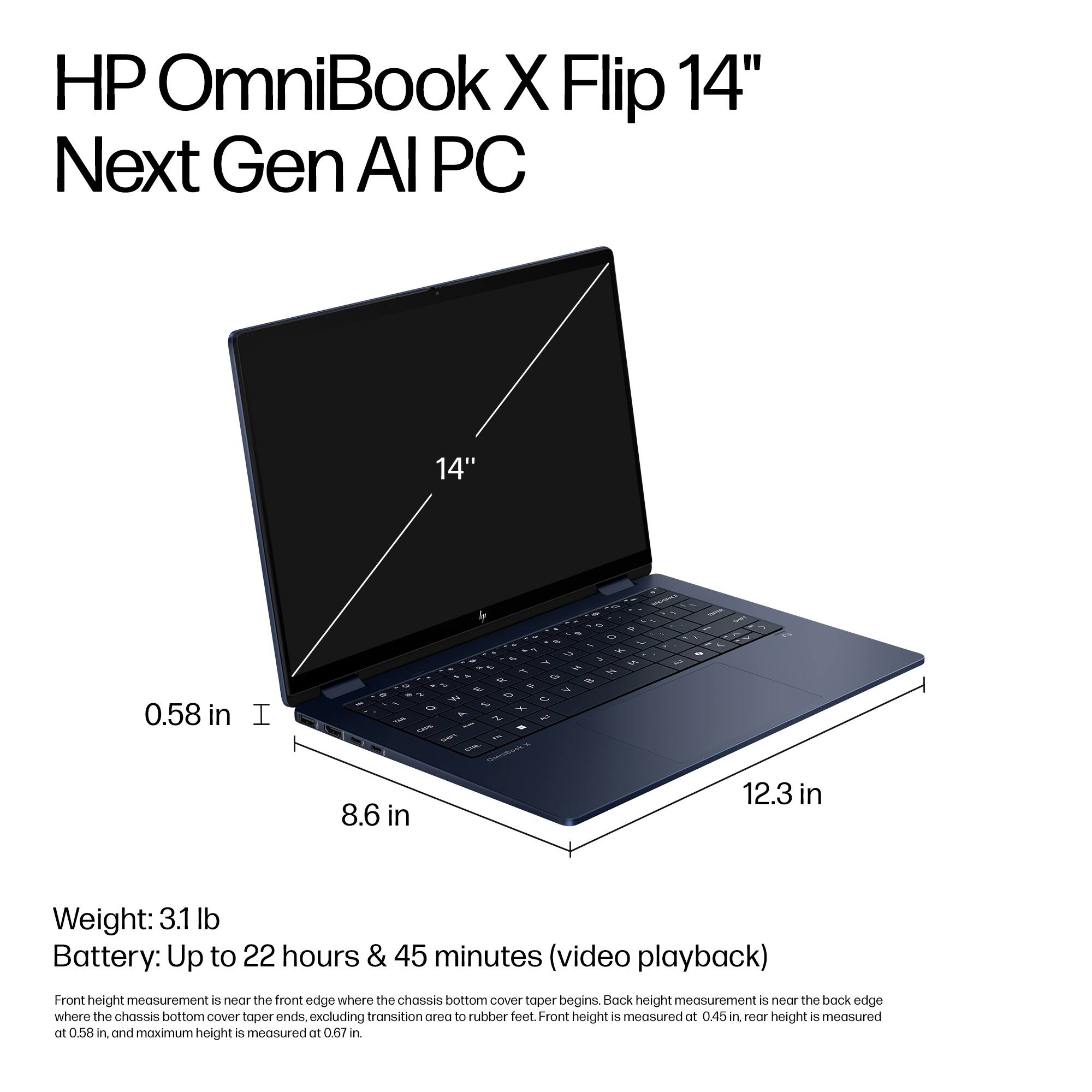 HP OmniBook X Flip 14" Next Gen Al PC 14" 0.58 in 1 - 1 - Z 3 - . 15 - H - s &  - N S - 1  5 5 8.6 in 12.3 in Weight: 3.1 lb Battery: Up to 22 hours & 45 minutes (video playback) Front height measurement is near the front edge where the chassis bottom Cover taper begins. Back height measurement is measured at the back edge where the chassis bottom cover taper ends, excluding the transition area to rubber feet. Front height is measured at 0.45 in, and maximum height is measured at 0.67 in.