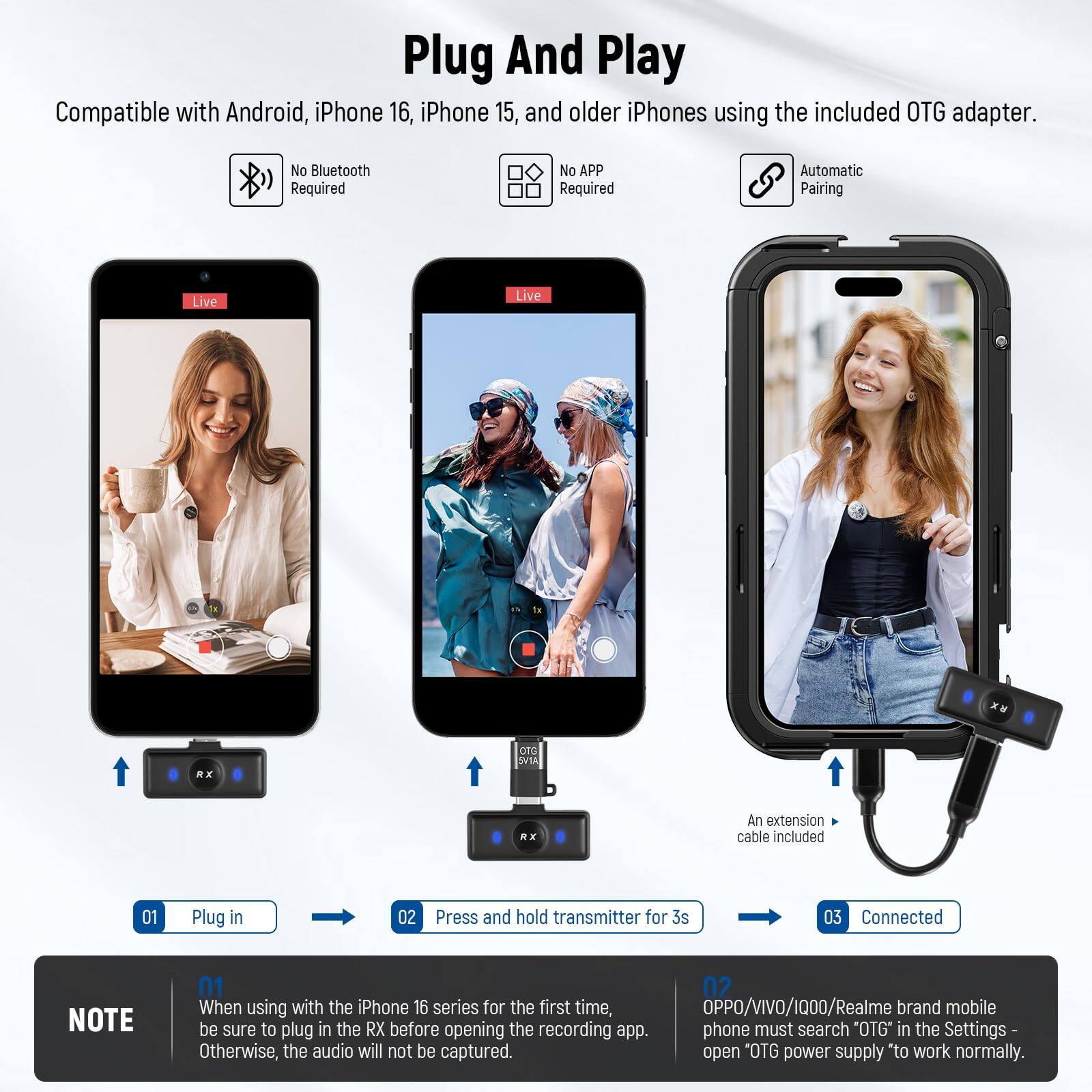 Plug And Play

Compatible with Android, iPhone 16, iPhone 15, and older iPhones using the included OTG adapter.

- No Bluetooth Required
- No APP Required
- Automatic Pairing

Live RX 010 AIVE R E

An extension cable included

01 Plug in
02 Press and hold transmitter for 3s
03 Connected

NOTE
01 When using with the iPhone 16 series for the first time, be sure to plug in the RX before opening the recording app. Otherwise, the audio will not be captured.

02 OPPO/VIVO/1000/Realme brand mobile phone must search "OTG" in the Settings - open "OTG power supply" to work normally.