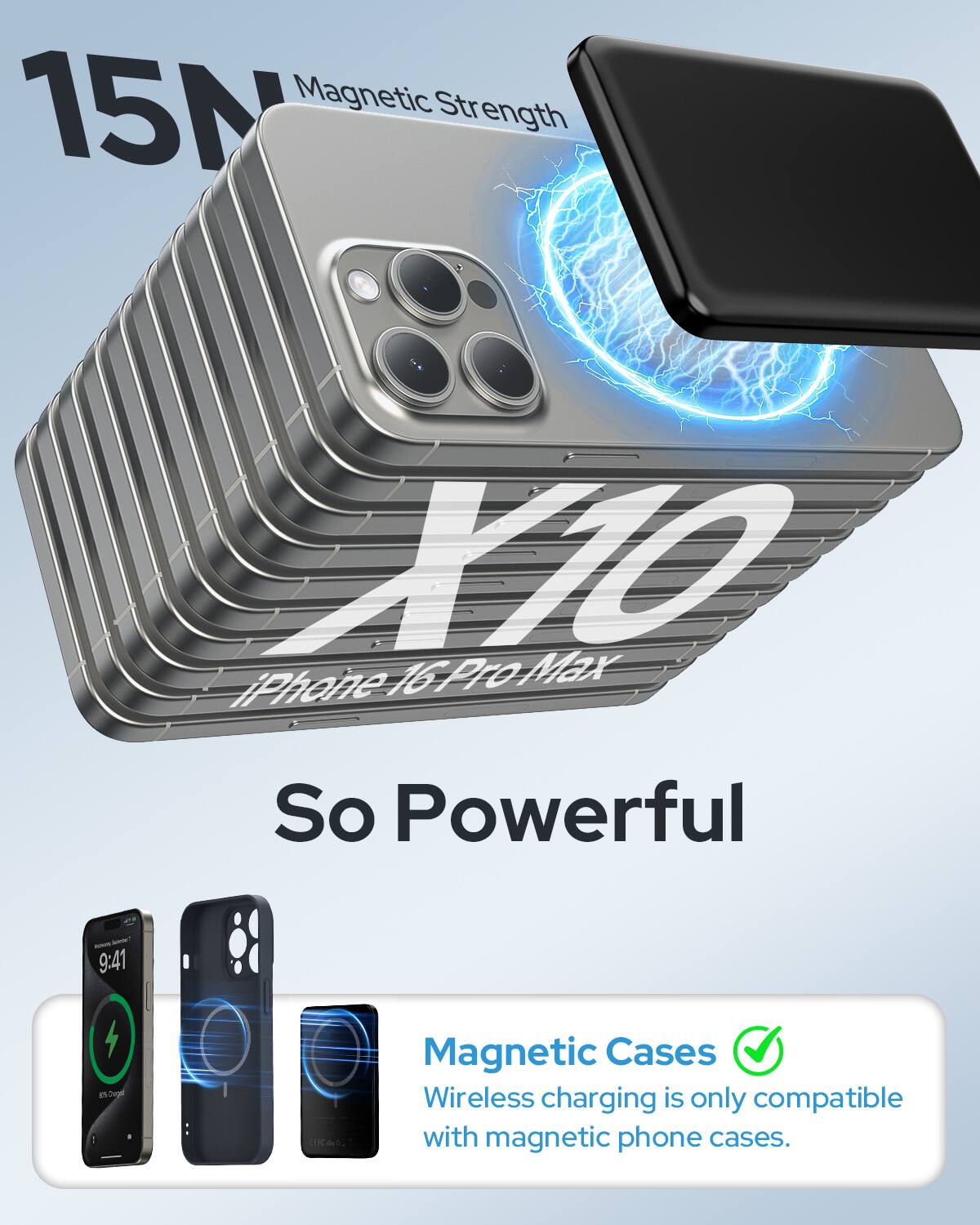 15N Magnetic Strength  
iPhone 16 Pro Max  
So Powerful  

Magnetic Cases  
Wireless charging is only compatible with magnetic phone cases.