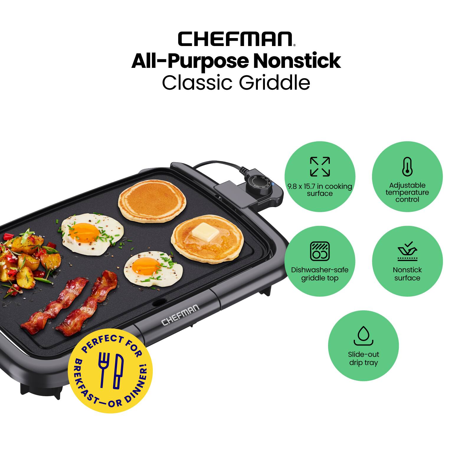 CHEFMAN  
All-Purpose Nonstick Classic Griddle  

- 9.8 x 15.7 in cooking surface  
- Adjustable temperature control  
- Dishwasher-safe griddle top  
- Nonstick surface  
- Slide-out drip tray  

PERFECT FOR BREAKFAST - OR DINNER!