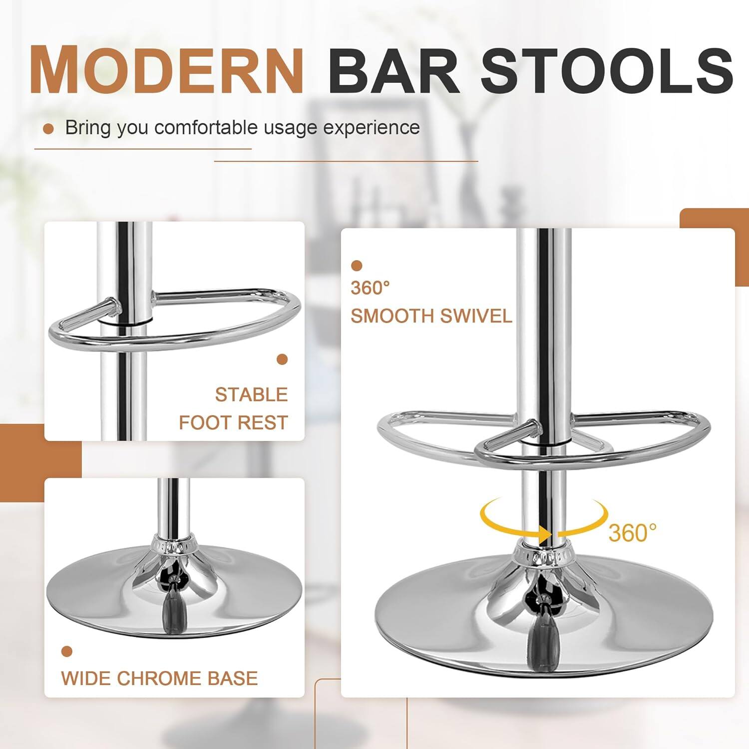 MODERN BAR STOOLS

- Bring you comfortable usage experience

- 360° SMOOTH SWIVEL
- STABLE FOOT REST
- WIDE CHROME BASE