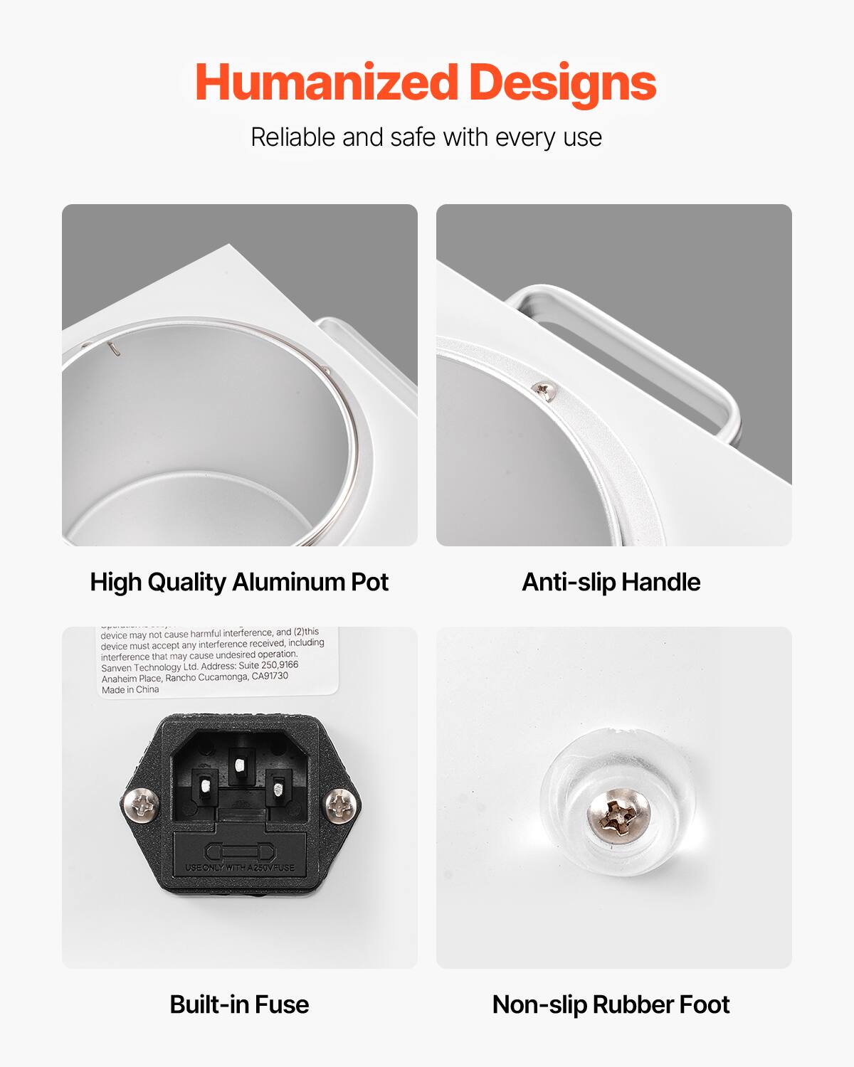 Humanized Designs  
Reliable and safe with every use  

High Quality Aluminum Pot  
Anti-slip Handle  
Built-in Fuse  
Non-slip Rubber Foot  

device may not cause harmful interference, and (2) this device must accept any interference received, including interference that may cause undesired operation.  
Sanven Technology Ltd. Address: Suite 250, 9166 Anaheim Place, Rancho Cucamonga, CA 91730  
Made in China  
USE ONLY WITH A 250V FUSE