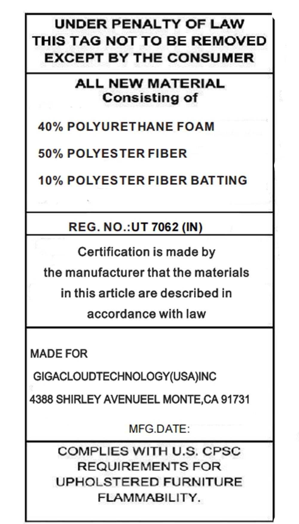 UNDER PENALTY OF LAW  
THIS TAG NOT TO BE REMOVED EXCEPT BY THE CONSUMER  

ALL NEW MATERIAL  
Consisting of  
40% POLYURETHANE FOAM  
50% POLYESTER FIBER  
10% POLYESTER FIBER BATTING  

REG. NO.: UT 7062 (IN)  

Certification is made by the manufacturer that the materials in this article are described in accordance with law  

MADE FOR  
GIGACLOUDTECHNOLOGY(USA) INC  
4388 SHIRLEY AVENUE EL MONTE, CA 91731  

MFG. DATE:  

COMPLIES WITH U.S. CPSC REQUIREMENTS FOR UPHOLSTERED FURNITURE FLAMMABILITY.