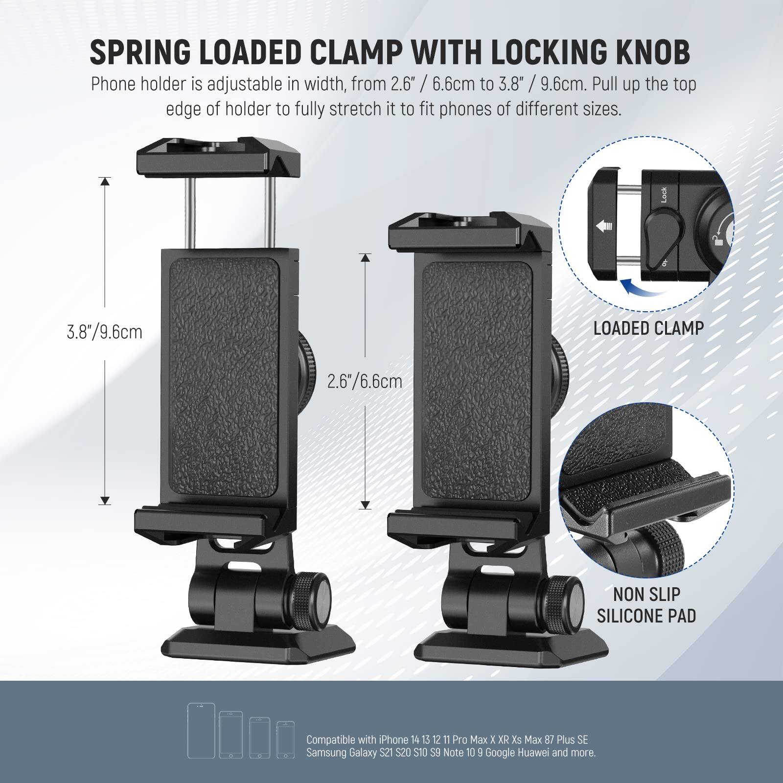 SPRING LOADED CLAMP WITH LOCKING KNOB

Phone holder is adjustable in width, from 2.6" / 6.6cm to 3.8" / 9.6cm. Pull up the top edge of holder to fully stretch it to fit phones of different sizes.

- LOCKED CLAMP: 3.8" / 9.6cm
- NON SLIP SILICONE PAD: 2.6" / 6.6cm

Compatible with iPhone 14, 15, 12, 11 Pro Max, X, XR, Xs Max, 8, 7 Plus, SE, Samsung Galaxy S20, S10, S9, Note 10, Google Pixel, Huawei, and more.

$21 $20