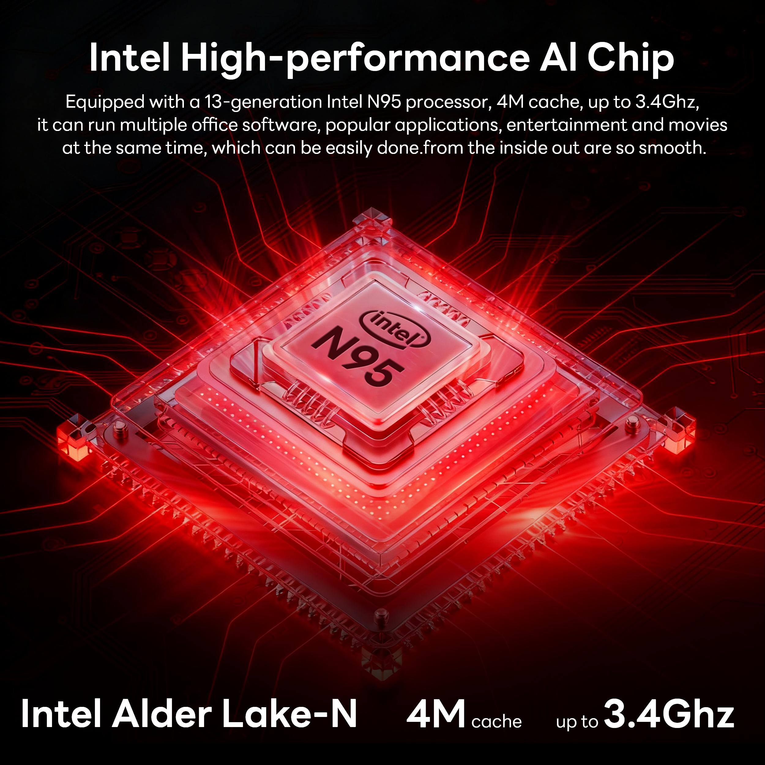 Intel High-performance AI Chip

Equipped with a 13-generation Intel N95 processor, 4M cache, up to 3.4Ghz, it can run multiple office software, popular applications, entertainment and movies at the same time, which can be easily done. From the inside out are so smooth.

Intel Alder Lake-N  
4M cache up to 3.4Ghz