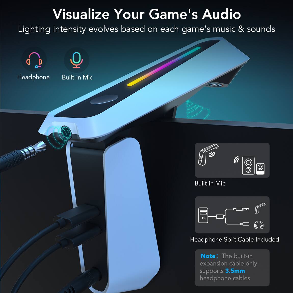 Visualize Your Game's Audio
Lighting intensity evolves based on each game's music & sounds
Headphone
Built-in Mic
Built-in Mic
Headphone Split Cable Included
Note: The built-in expansion cable only supports 3.5mm headphone cables
