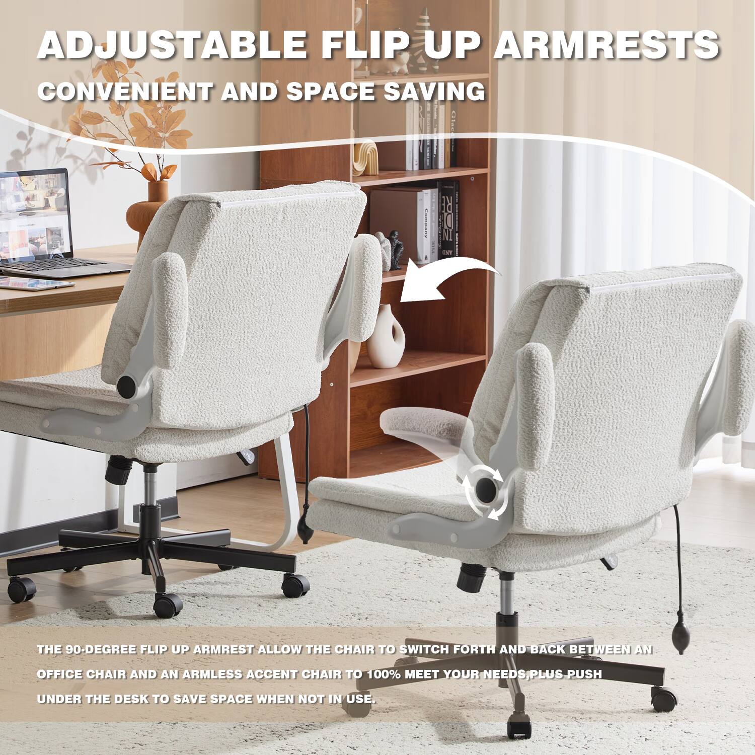 ADJUSTABLE FLIP UP ARMRESTS  
CONVENIENT AND SPACE SAVING  

THE 90-DEGREE FLIP UP ARMREST ALLOW THE CHAIR TO SWITCH FORTH AND BACK BETWEEN AN OFFICE CHAIR AND AN ARMLESS ACCENT CHAIR TO 100% MEET YOUR NEEDS. PLUS, PUSH UNDER THE DESK TO SAVE SPACE WHEN NOT IN USE.