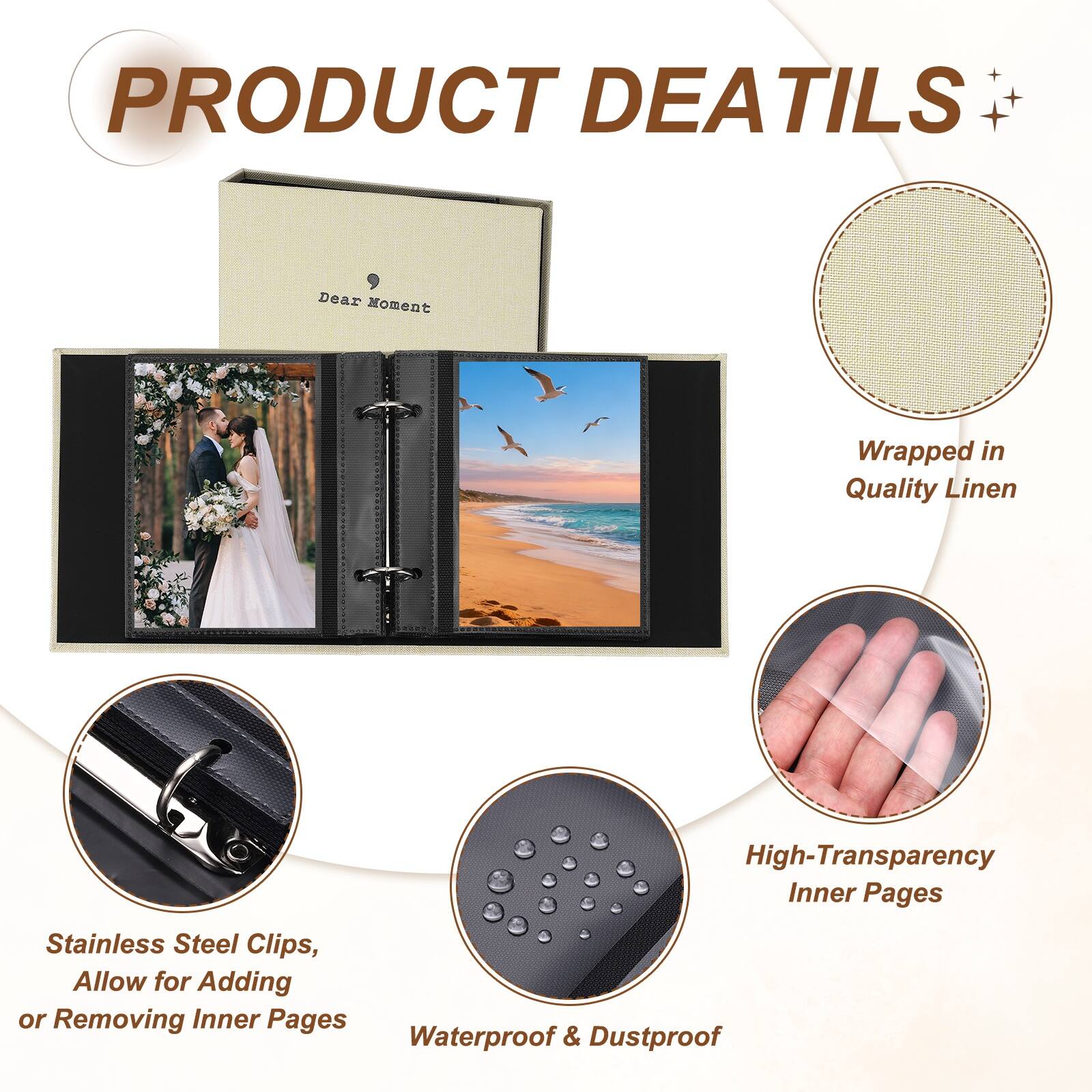 PRODUCT DETAILS

Dear Moment

Wrapped in Quality Linen

High-Transparency Inner Pages

Stainless Steel Clips, Allow for Adding or Removing Inner Pages

Waterproof & Dustproof