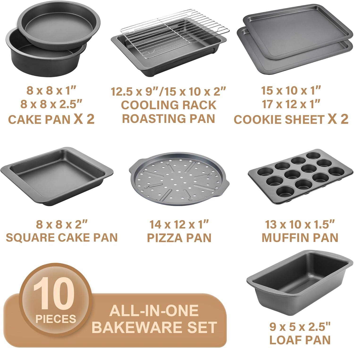 8 x 8 x 1"  
8 x 8 x 2.5"  
CAKE PAN X 2  

12.5 x 9" / 15 x 10 x 2"  
COOLING RACK  
ROASTING PAN  

15 x 10 x 1"  
17 x 12 x 1"  
COOKIE SHEET X 2  

8 x 8 x 2"  
SQUARE CAKE PAN  

14 x 12 x 1"  
PIZZA PAN  

13 x 10 x 1.5"  
MUFFIN PAN  

9 x 5 x 2.5"  
LOAF PAN  

10 PIECES  
ALL-IN-ONE BAKEWARE SET