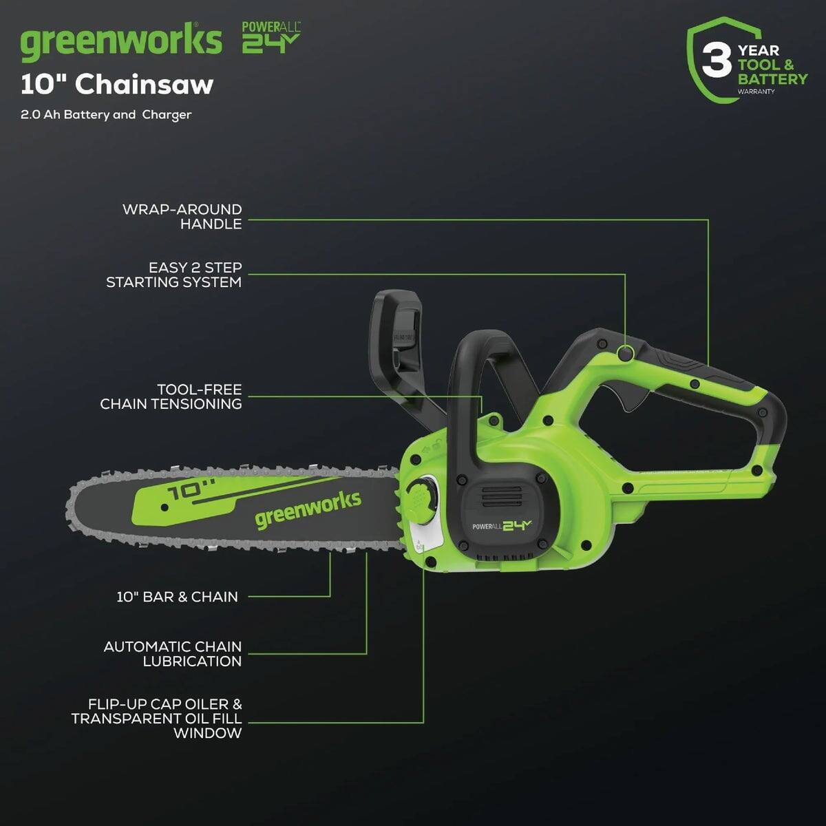 - **Brand and Model:** Greenworks Powerall 24V 10" Chainsaw
- **Battery and Charger:** 2.0 Ah Battery and Charger
- **Warranty:** 3 Year Tool & Battery Warranty
- **Features:**
  - Wrap-Around Handle
  - Easy 2 Step Starting System
  - Tool-Free Chain Tensioning
  - 10" Bar & Chain
  - Automatic Chain Lubrication
  - Flip-Up Cap Oiler & Transparent Oil Fill Window