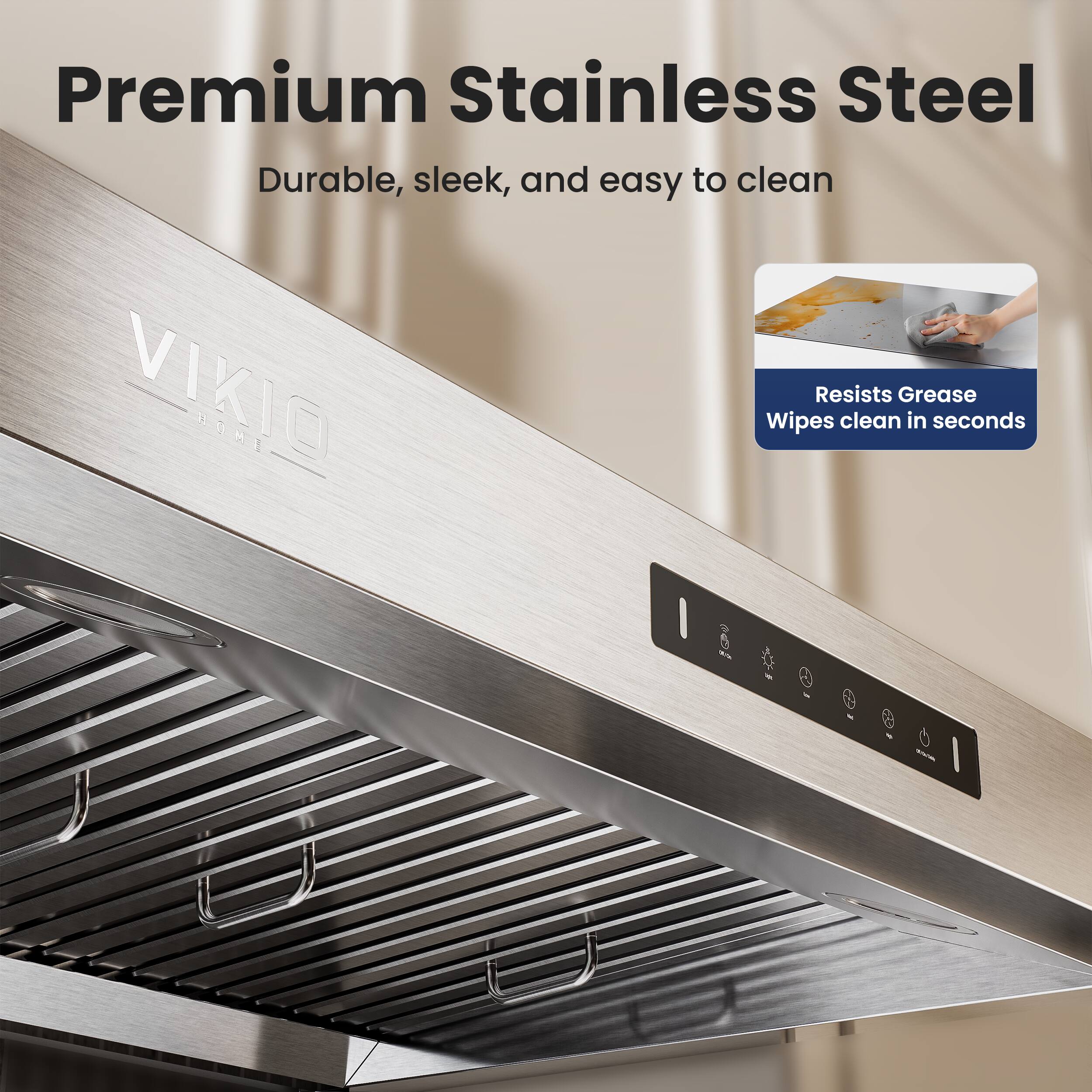 Premium Stainless Steel  
Durable, sleek, and easy to clean  

VIKIO HOME  

Resists Grease  
Wipes clean in seconds