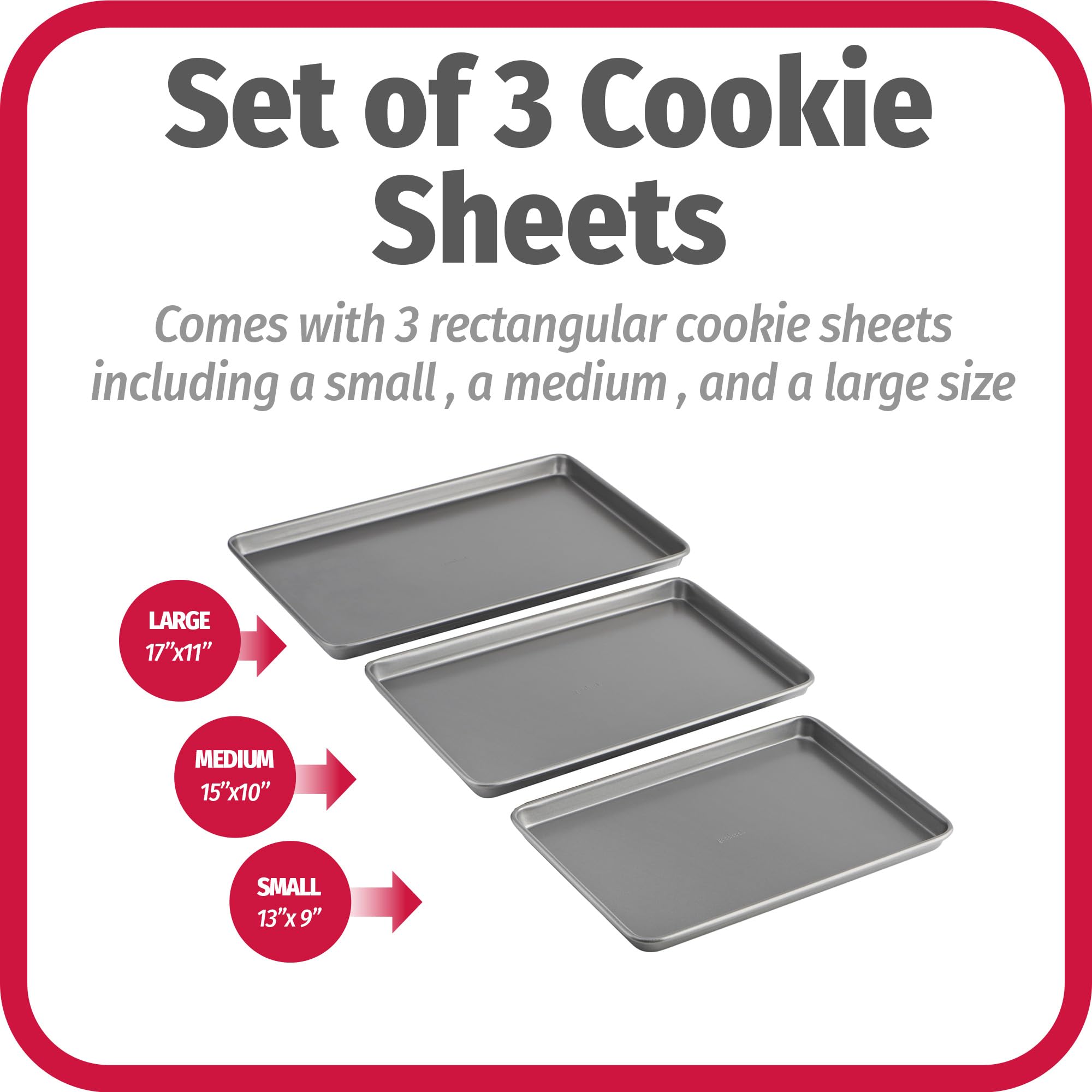 Set of 3 Cookie Sheets

Comes with 3 rectangular cookie sheets including a small, a medium, and a large size

LARGE 17"x11"

MEDIUM 15"x10"

SMALL 13"x9"