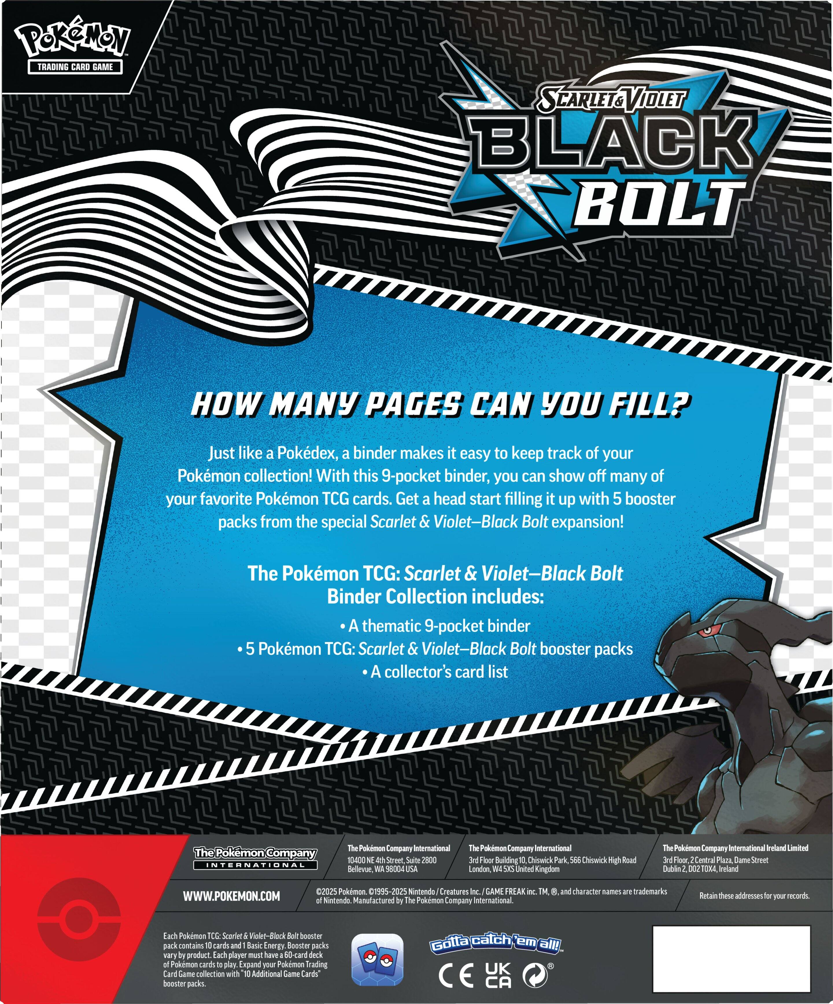Pokemon Trading Card Game: Scarlet & Violet-Black Bolt Binder Collection

How many pages can you fill? Just like a Pokdex, a binder makes it easy to keep track of your Pokemon collection! With this 9-pocket binder, you can show off many of your favorite Pokemon TCG cards. Get a head start filling it up with 5 booster packs from the special Scarlet & Violet-Black Bolt expansion!

The Pokemon TCG: Scarlet & Violet-Black Bolt Binder Collection includes:

* A thematic 9-pocket binder
* 5 Pokemon TCG: Scarlet & Violet-Black Bolt booster packs
* A collector's card list

The Pokemon Company International
10-400 Street Suite 2800
Bellevue, WA 98004
The Pokemon Company International
Floor 2, Block D
Chiswick High Road
London W4 2DR
Ireland Limited
Floor Concourse
Dume Street
Dublin 2
Ireland
2025 Pokemon 1995-2025
Nintendo
Manufactured by Pokemon Company International
WWW.POKEMON.COM