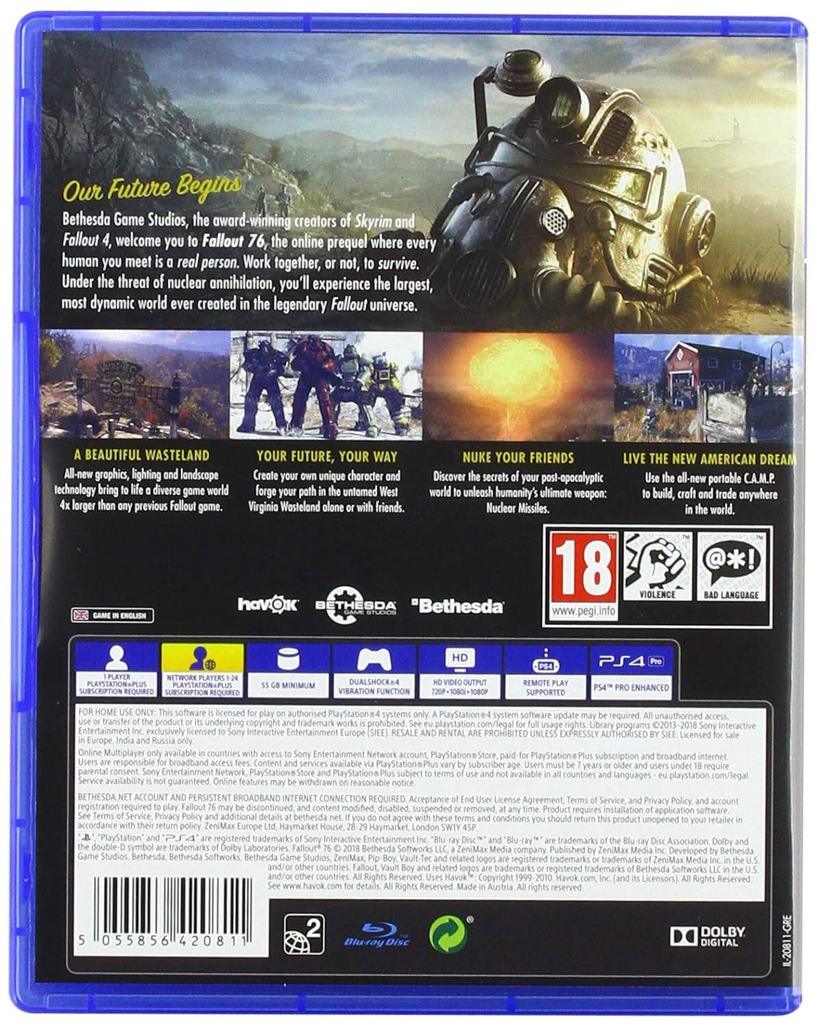 Our Future Begins

Bethesda Game Studios, the award-winning creators of Skyrim and Fallout 4, welcome you to Fallout 76, the online prequel where every human you meet is a real person. Work together, or not, to survive. Under the threat of nuclear annihilation, you'll experience the largest, most dynamic world ever created in the legendary Fallout universe.

A BEAUTIFUL WASTELAND
All-new graphics, lighting and landscape technology bring to life a diverse game world 4x larger than any previous Fallout game.

YOUR FUTURE, YOUR WAY
Create your own unique character and forge your path in the untamed West Virginia Wasteland alone or with friends.

NUKE YOUR FRIENDS
Discover the secrets of your post-apocalyptic world to unleash humanity's ultimate weapon: Nuclear Missiles.

LIVE THE NEW AMERICAN DREAM
Use the all-new portable C.A.M.P. to build, craft and trade anywhere in the world.

18 VIOLENCE LANGUAGE

"Bethesda" www.pegi.info

PS4 PLAYSTATIONPLUS SUBSCRIPTION SUPPORTED
DUALSHOCK4 SUPPORTED
ENHANCED

GAME IN ENGLISH

1 PLAYER
NETWORK PLAYERS 1-24

HD VIDEO