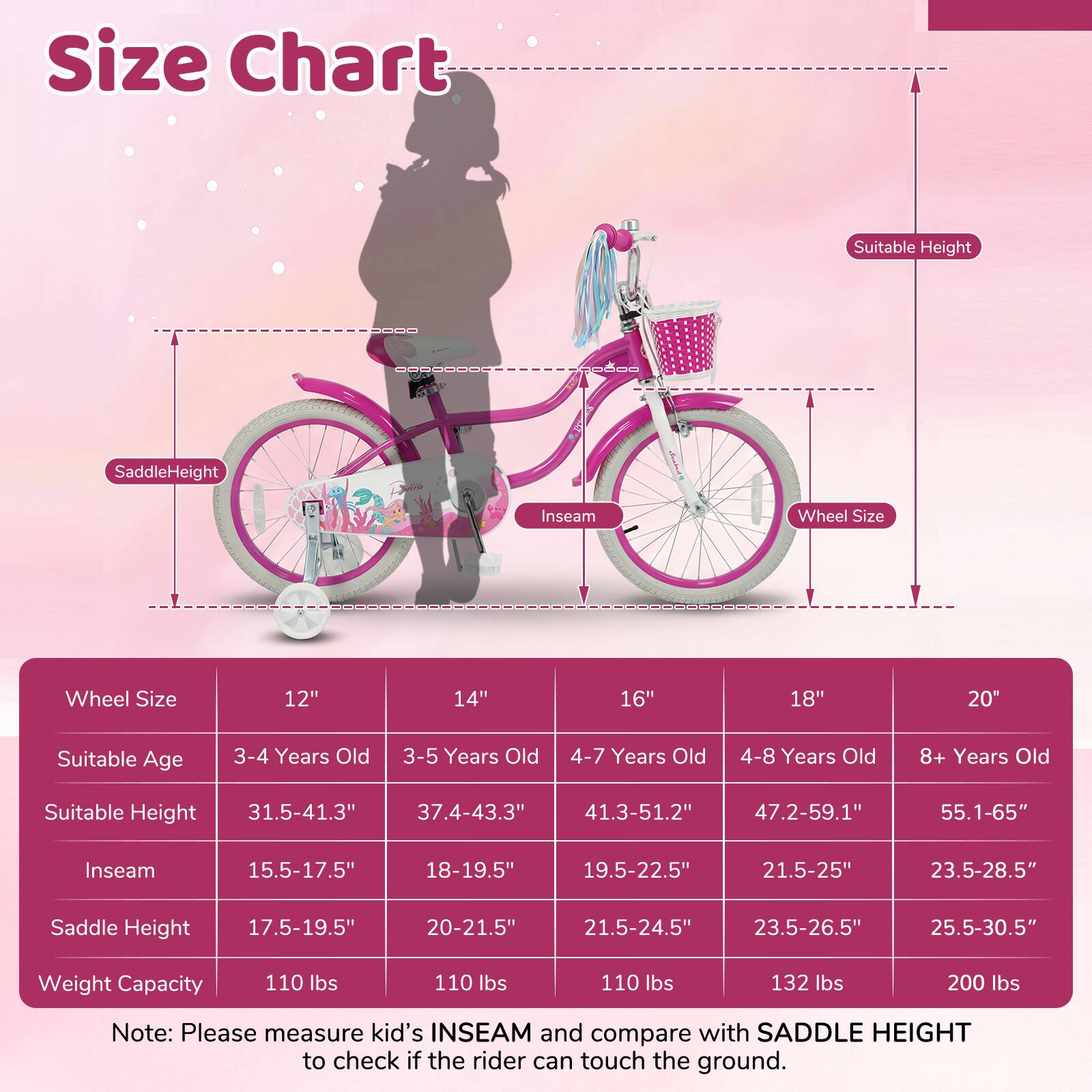 **Size Chart**

| Wheel Size | 12" | 14" | 16" | 18" | 20" |
|------------|-----|-----|-----|-----|-----|
| Suitable Age | 3-4 Years Old | 3-5 Years Old | 4-7 Years Old | 4-8 Years Old | 8+ Years Old |
| Suitable Height | 31.5-41.3" | 37.4-43.3" | 41.3-51.2" | 47.2-59.1" | 55.1-65" |
| Inseam | 15.5-17.5" | 18-19.5" | 19.5-22.5" | 21.5-25" | 23.5-28.5" |
| Saddle Height | 17.5-19.5" | 20-21.5" | 21.5-24.5" | 23.5-26.5